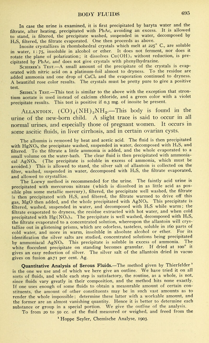 In case the urine is examined, it is first precipitated by baryta water and the filtrate, after heating, precipitated with PbAc, avoiding an excess. It is allowed to stand, is filtered, the precipitate washed, suspended in water, decomposed by H2S, filtered, the filtrate evaporated. One then proceeds as above. Inosite crystallizes in rhombohedral crystals which melt at 225° C, are soluble in water, i : 75, insoluble in alcohol or ether. It does not ferment, nor does it rotate the plane of polarization; it dissolves Cu(0H)2 without reduction, is pre- cipitated by PbAc, and does not give crystals with phenylhydrazine. Scherer's Test.—a small amount of the precipitate of the crystals is evap- orated with nitric acid on a platinum-foil almost to dryness. To the residue are added ammonia and one drop of CaCU and the evaporation continued to dryness. A beautiful rose color results. The crystals must be pretty pure to give a positive test. Seidel's Test.—This test is similar to the above with the exception that stron- tium acetate is used instead of calcium chloride, and a green color with a violet precipitate results. This test is positive if 0.3 mg. of inosite be present. Allantoin, (C0)4(NH)3NH2.—This body is found in the urine of the new-born child. A shght trace is said to occur in all tiormal'urines, and especially those of pregnant women. It occurs in some ascitic fluids, in liver cirrhosis, and in certain ovarian cysts. The albumin is removed by heat and acetic acid. The fluid is then precipitated with HgNOs, the precipitate washed, suspended in water, decomposed with H2S, and filtered. To the filtrate a little ammonia is added, and the whole evaporated to a small volume on the water-bath. The clear fluid is then precipitated with ammonia- cal AgNOs. (The precipitate is soluble in excess of ammonia, which must be avoided.) This is allowed to stand, the silver salt of allantoin is collected on the filter, washed, suspended in water, decomposed with H2S, the filtrate evaporated, and allowed to crystallize. The Loewy method is recommended for the urine. The faintly acid urine is precipitated with mercurous nitrate (which is dissolved in as little acid as pos- sible plus some metallic mercury), filtered, the precipitate well washed, the filtrate is then precipitated with H2S, and filtered, the filtrate warmed to drive off this gas, MgO then added, and the whole precipitated with AgNOs. This precipitate is filtered, washed, suspended in water, and decomposed with H2S while warm; the filtrate evaporated to dryness, the residue extracted with hot water, and when cold precipitated with Hg(N03)2. The precipitate is well washed, decomposed with H2S, the filtrate evaporated to a concentrated solution, whereupon the allantoin will crys- tallize out in glistening prisms, which are odorless, tasteless, soluble in 160 parts of cold water, and more in warm, insoluble in absolute alcohol or ether. For its identification the silver salts are studied, concentrated solutions being precipitated by ammoniacal AgNOs. This precipitate is soluble in excess of ammonia. The white flocculent precipitate on standing becomes granular. If dried at 100° it gives an easy reduction of silver. The silver salt of the allantoin dried in vacuo gives on fusion 40.71 per cent. Ag. Quantitative Analysis of Serous Fluids.—The method given by Thierfelder ' is the one we use and of which we here give an outline. We have tried it on all sorts of fluids, and while each step is satisfactory, the routine, as a whole, is not, since fluids vary greatly in their composition, and the method hits none exactly. If one uses enough of some fluids to obtain a measurable amount of certain con- stituents, the amount of other constituents may be in such vast amounts as to render the whole impossible; determine these latter with a workable amount, and the former are an almost vanishing quantity. Hence it is better to determine each substance or group in a special portion. We give the outline of the analysis. To from 20 to 50 cc. of the fluid measured or weighed, and freed from the ^ Hoppe Seyler, Chemische Analyse, 1903.