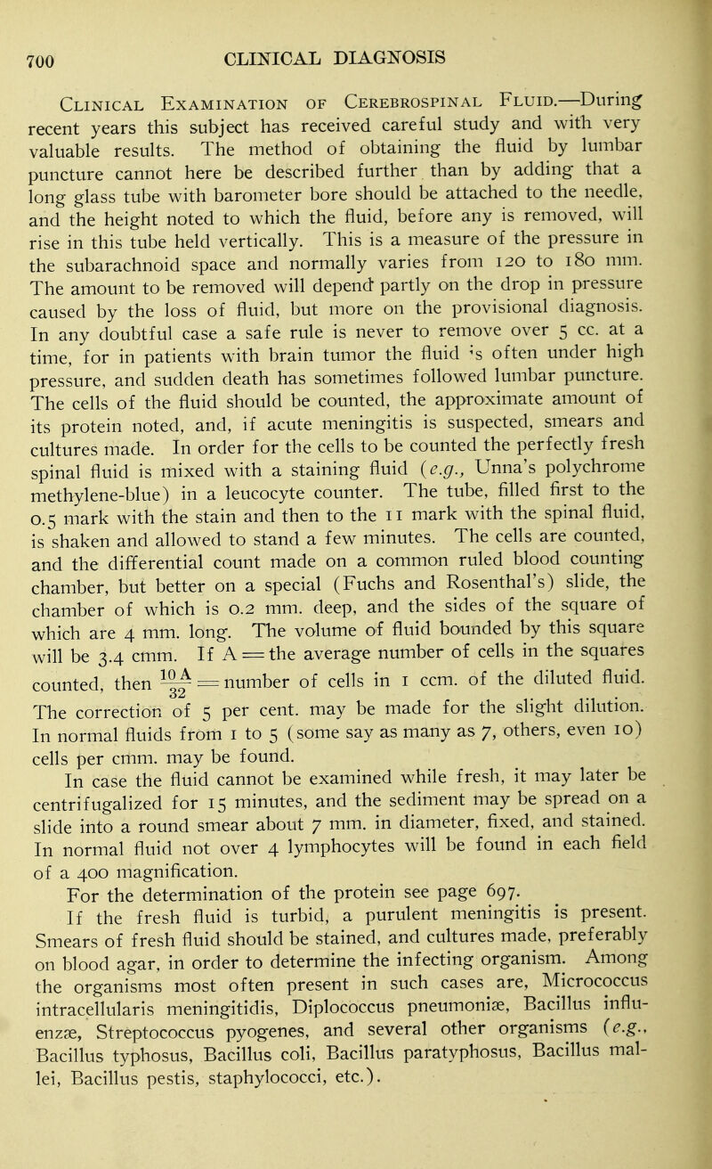 Clinical Examination of Cerebrospinal Fluid.—During recent years this subject has received careful study and with very valuable results. The method of obtaining the fluid by lumbar puncture cannot here be described further than by adding that a long glass tube with barometer bore should be attached to the needle, and the height noted to which the fluid, before any is removed, will rise in this tube held vertically. This is a measure of the pressure in the subarachnoid space and normally varies from 120 to 180 mm. The amount to be removed will depend partly on the drop in pressure caused by the loss of fluid, but more on the provisional diagnosis. In any doubtful case a safe rule is never to remove over 5 cc. at a time, for in patients with brain tumor the fluid ^s often under high pressure, and sudden death has sometimes followed lumbar puncture. The cells of the fluid should be counted, the appro^ximate amount of its protein noted, and, if acute meningitis is suspected, smears and cultures made. In order for the cells to be counted the perfectly fresh spinal fluid is mixed with a staining fluid {e.g., Unna's polychrome methylene-blue) in a leucocyte counter. The tube, filled first to the 0.5 mark with the stain and then to the 11 mark with the spinal fluid, is shaken and allowed to stand a few minutes. The cells are counted, and the differential count made on a common ruled blood counting chamber, but better on a special (Fuchs and Rosenthal's) slide, the chamber of which is 0.2 mm. deep, and the sides of the square of which are 4 mm. long. The volume of fluid bounded by this square will be 3.4 cmm. If A = the average number of cells in the squares counted, then ^ = number of cells in i ccm. of the diluted fluid. The correction of 5 per cent, may be made for the slight dilution. In normal fluids from i to 5 (some say as many as 7, others, even 10) cells per cmm. may be found. In case the fluid cannot be examined while fresh, it may later be centrifugalized for 15 minutes, and the sediment may be spread on a slide into a round smear about 7 mm. in diameter, fixed, and stained. In normal fluid not over 4 lymphocytes will be found in each field of a 400 magnification. For the determination of the protein see page 697. If the fresh fluid is turbid, a purulent meningitis is present. Smears of fresh fluid should be stained, and cultures made, preferably on blood agar, in order to determine the infecting organism. Among the organisms most often present in such cases are, Micrococcus intracellularis meningitidis, Diplococcus pneumoniae. Bacillus influ- enzge, Streptococcus pyogenes, and several other organisms {e.g.. Bacillus typhosus, Bacillus coli. Bacillus paratyphosus. Bacillus mal- lei, Bacillus pestis, staphylococci, etc.).