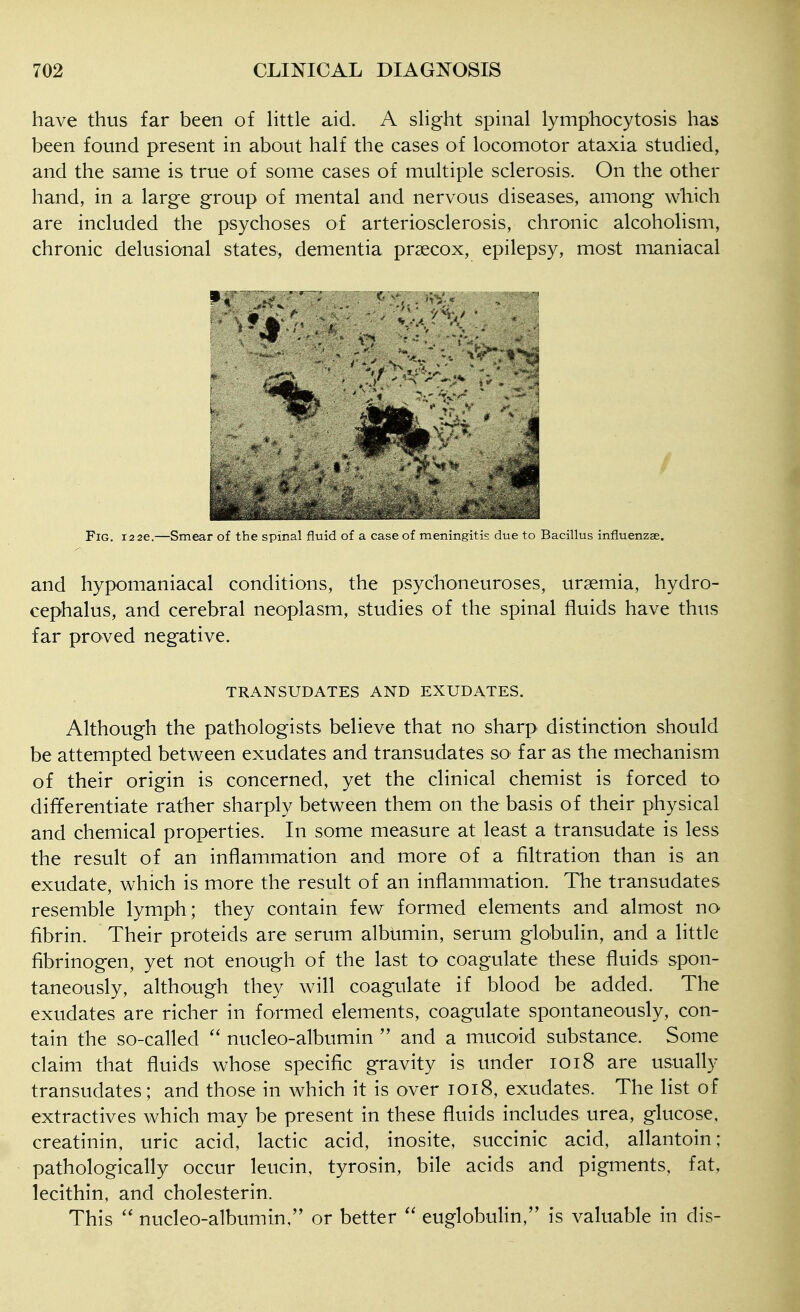 have thus far been of httle aid. A sHght spinal lymphocytosis has been found present in about half the cases of locomotor ataxia studied, and the same is true of some cases of multiple sclerosis. On the other hand, in a large group of mental and nervous diseases, among which are included the psychoses of arteriosclerosis, chronic alcoholism, chronic delusional states, dementia praecox, epilepsy, most maniacal Fig. 12 26.—Smear of the spinal fluid of a case of meningitis due to Bacillus influenzae, and hypomaniacal conditions, the psychoneuroses, uraemia, hydro- cephalus, and cerebral neoplasm, studies of the spinal fluids have thus far proved negative. TRANSUDATES AND EXUDATES. Although the pathologists believe that no sharp distinction should be attempted between exudates and transudates so far as the mechanism of their origin is concerned, yet the clinical chemist is forced to differentiate rather sharply between them on the basis of their physical and chemical properties. In some measure at least a transudate is less the result of an inflammation and more of a filtration than is an exudate, which is more the result of an inflammation. The transudates resemble lymph; they contain few formed elements and almost no fibrin. Their proteids are serum albumin, serum globulin, and a little fibrinogen, yet not enough of the last to coagulate these fluids spon- taneously, although they will coagulate if blood be added. The exudates are richer in formed elements, coagulate spontaneously, con- tain the so-called nucleo-albumin and a mucoid substance. Some claim that fluids whose specific gravity is under 1018 are usually transudates; and those in which it is over 1018, exudates. The list of extractives which may be present in these fluids includes urea, glucose, creatinin, uric acid, lactic acid, inosite, succinic acid, allantoin; pathologically occur leucin, tyrosin, bile acids and pigments, fat, lecithin, and cholesterin. This nucleo-albumin, or better euglobulin, is valuable in dis-