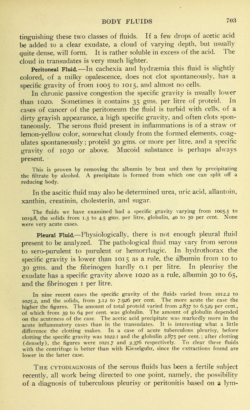 tinguishing these two classes of fluids. If a few drops of acetic acid be added to a clear exudate, a cloud of varying depth, but usually quite dense, will form. It is rather soluble in excess of the acid. The cloud in transudates is very much lighter. Peritoneal Fluid.—In cachexia and hydrsemia this fluid is slightly colored, of a milky opalescence, does not clot spontaneously, has a specific gravity of from 1005 to 1015, and almost no cells. In chronic passive congestion the specific gravity is usually lower than 1020. Sometimes it contains 35 gms. per litre of proteid. In cases of cancer of the peritoneum the fluid is turbid with cells, of a dirty grayish appearance, a high specific gravity, and often clots spon- taneously. The serous fluid present in inflammations is of a straw or lemon-yellow color, somewhat cloudy from the formed elements, coag- ulates spontaneously; proteid 30 gms. or more per litre, and a specific gravity of 1030 or above. Mucoid substance is perhaps always present. This is proven by removing the albumin by heat and then by precipitating the filtrate by alcohol. A precipitate is formed from which one can spHt off a reducing body. In the ascitic fluid may also be determined urea, uric acid, allantoin, xanthin, creatinin, cholesterin, and sugar. The fluids we have examined had a specific gravity varying from 1005.5 to 1019.8, the solids from 1.3 to 4.5 gms. per litre, globulin, 40 to 50 per cent. None were very acute cases. Pleural Fluid.—Physiologically, there is not enough pleural fluid present to be analyzed. The pathological fluid may vary from serous to sero-purulent to purulent or hemorrhagic. In hydrothorax the specific gravity is lower than 1015 as a rule, the albumin from 10 to 30 gms. and the fibrinogen hardly o.i per litre. In pleurisy the exudate has a specific gravity above 1020 as a rule, albumin 30 to 65, and the fibrinogen i per litre. In nine recent cases the specific gravity of the fluids varied from 1012.2 to 1025.2, and the solids, from 3.12 to 7.926 per cent. The more acute the case the higher the figures. The amount of total proteid varied from 2.837 to 6.529 per cent., of which from 39 to 64 per cent, was globulin. The amount of globulin depended on the acuteness of the case. The acetic acid precipitate was markedly more in the acute inflammatory cases than in the transudates. It is interesting what a little difference the clotting makes. In a case of acute tuberculous pleurisy, before clotting the specific gravity was 1022. i and the globulin 2.875 per cent.; after clotting (densely), the figures were 1021.7 and 2.376 respectively. To clear these fluids with the centrifuge is better than with Kieselguhr, since the extractions found are lower in the latter case. The cytodiagnosis of the serous fluids has been a fertile subject recently, all work being directed to one point, namely, the possibility of a diagnosis of tuberculous pleurisy or peritonitis based on a lym-