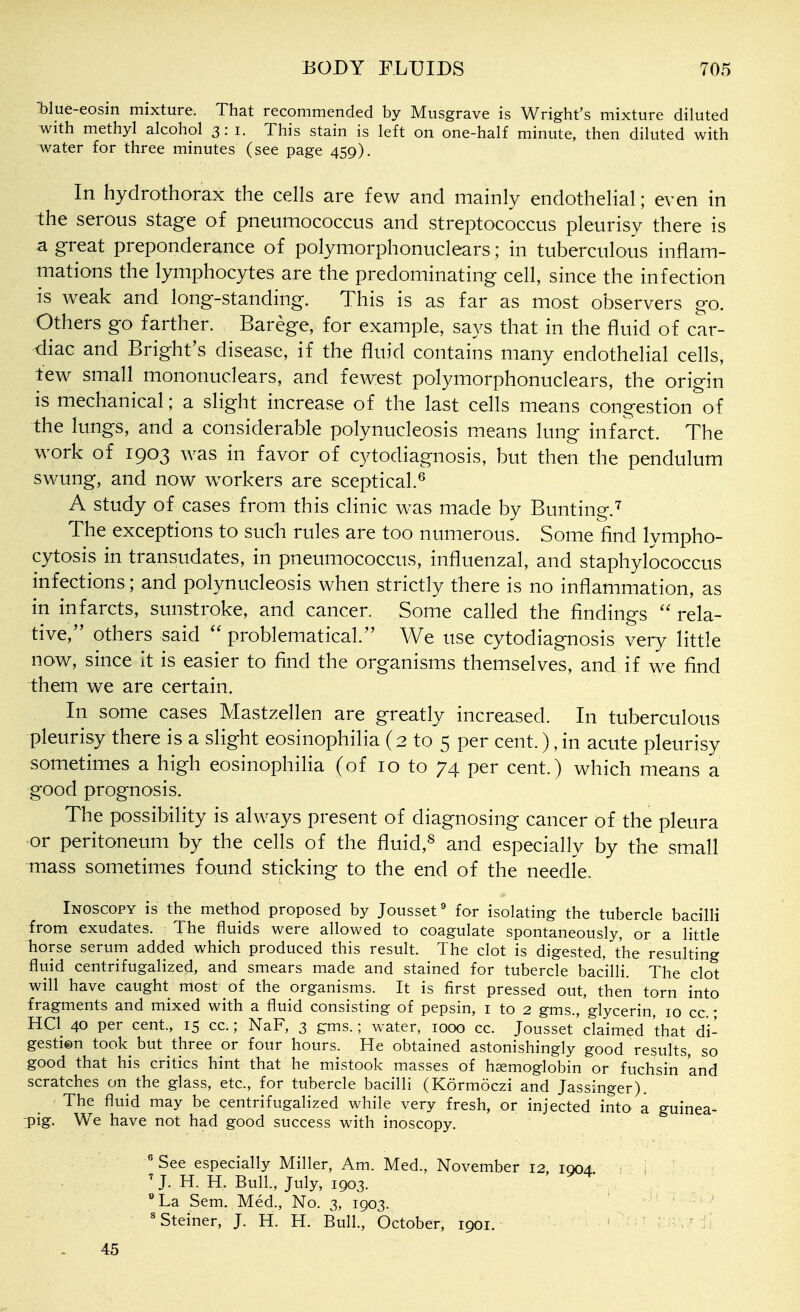 'blue-eosin mixture. That recommended by Musgrave is Wright's mixture diluted with methyl alcohol 3: i. This stain is left on one-half minute, then diluted with water for three minutes (see page 459). In hydrothorax the cells are few and mainly endothelial; even in the serous stage of pneumococcus and streptococcus pleurisy there is a great preponderance of polymorphonuclears; in tuberculous inflam- mations the lymphocytes are the predominating cell, since the infection is weak and long-standing. This is as far as most observers go. Others go farther. Barege, for example, says that in the fluid of car- diac and Bright's disease, if the fluid contains many endothelial cells, tew small mononuclears, and fewest polymorphonuclears, the origin is mechanical ; a slight increase of the last cells means congestion of the lungs, and a considerable polynucleosis means lung infarct. The work of 1903 was in favor of cytodiagnosis, but then the pendulum swung, and now workers are sceptical.^ A study of cases from this clinic was made by Bunting.'^ The exceptions to such rules are too numerous. Some find lympho- cytosis in transudates, in pneumococcus, influenzal, and staphylococcus infections; and polynucleosis when strictly there is no inflammation, as in infarcts, sunstroke, and cancer. Some called the findings  rela- tive, others said  problematical. We use cytodiagnosis very little now, since it is easier to find the organisms themselves, and if we find them we are certain. In some cases Mastzellen are greatly increased. In tuberculous pleurisy there is a slight eosinophilia (2 to 5 per cent.), in acute pleurisy sometimes a high eosinophilia (of 10 to 74 per cent.) which means a good prognosis. The possibility is always present of diagnosing cancer of the pleura or peritoneum by the cells of the fluid,^ and especially by the small mass sometimes found sticking to the end of the needle. Inoscopy is the method proposed by Jousset^ for isolating the tubercle bacilli from exudates. The fluids were allowed to coagulate spontaneously, or a little horse serum added which produced this result. The clot is digested, the resulting fluid centrifugalized, and smears made and stained for tubercle bacilli. The clot will have caught most of the organisms. It is first pressed out, then torn into fragments and mixed with a fluid consisting of pepsin, i to 2 gms., glycerin, 10 cc.; HQ 40 per cent, 15 cc.; NaF, 3 gms.; water, 1000 cc. Jousset claimed that di- gestien took but three or four hours. He obtained astonishingly good results, so good that his critics hint that he mistook masses of haemoglobin or fuchsin and scratches on the glass, etc., for tubercle bacilli (Kormoczi and Jassinger). The fluid may be centrifugalized while very fresh, or injected into a guinea- pig. We have not had good success with inoscopy, ' See especially Miller, Am. Med., November 12. 1004 : 'J. H. H. Bull., July, 1903. .. , La Sem. Med., No. 3, 1903. ' ' Steiner, J. H. H. Bull., October, 1901. . k'c>1 in\7 fi 45