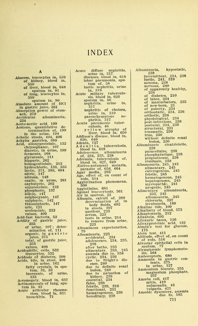 INDEX A Abscess, leucocytes in, 559 of kidney, blood in, 559 of liver, blood in, 648 sputum in, 81 of lung, leucocytes in, 559 sputum in, 80 Absolute amount of HCl in gastric juice, 361 Absorption power of stom- ach, 379 Accidental albuminuria, 234 Aceto-acetic acid, 199 Acetone, quantitative de- termination of, 199 in the urine, 194 Acholic stools, 404, 406 Achylia gastrica, 388 Acid, alloxyproteinic, 132 chrysophanic, 107 diacetic, in urine, 199 ferments, 168 glycuronic, 211 hippuric, 262 homogentisinic, 213 hydrochloric, 133, 355 lactic, 371, 393, 694 nitric, 147 nitrous, 148 oxalic, in urine, 261 oxybutyric, 202 oxyproteinic, 132 phosphoric, 137 silicig, 147 sulphocyanic, 147 sulphuric, 142 thiosulphuric, 147 uric, 121 uroleucinic, 218 values, 409 Acid-fast bacteria, 53 Acidity of gastric juice, 355 of urine, 107; deter- mination of. 111 organic, in gastric juice, 375 total, of gastric juice, 355 values. 409 Acidophilic, cells, 532 leucocytes, 532 Acidosis of diabetes, 209 Acids, bile, in stool, 406 in urine, 162 fatty crystals, in spu- tum, 31, 33 inorganic, of urine, 133 Acromegaly, blood in, 637 Actinomycosis of lung, spu- tum in, 42 Acute articular rheuma- tism, blood in, 631 bronchitis, 71 Acute diflCuse nephritis, urine in, 317 diseases, blood in, 618 lobar pneumonia, spu- tum of. 58 luetic nephritis, urine in. 319 Acute miliary tuberculo- sis, blood in, 626 sputum in, 46 nephritis, urine in, 317 nephritis of cholera, urine in, 319 parenchymatous ne- phritis, 317 Acute pneumonic tuber- culosis, 46 yellow atrophy of liver, blood in, 650 Addison's disease, blood in, 630, 649 Adenin, 5 27 Adenitis, tuberculosis, blood in, 618 Adolescence, albuminuria of, 234, 235, 238 Adrenals, tuberculosis of, blood in. 627, 649 .^stivo-autumnal malaria, parasite of, 656, 664 Agar media, 293 Age, effect of, on count of reds, 514 Agglutination phenomena, 500 Agglutinins, 681 Agonal leucocytosis, 561 Air in SDutum, 22 Albumin, calculi of, 288 determination of. in body fluids, 692 in stools, 397 quotient. 223 serum, 222 tests in urine, 214 to remove from urine, 223 Albuminous expectoration, 79 Albuminuria, 223 accidental. 234 adolescence, 234, 235, 238 after baths, 233 alimentary, 233, 245 anfemia due to, 558 cyclic, 234, 236 due to Rright's dis- ease, 240 due to definite renal lesion, 240 due to palpation of kidnev, 239 essential, 234 false, 230 febrile, 239, 316 functional, 231 hsematogenous. 239 hereditary, 238 Albuminuria, hypostatic, 238 intermittent, 234, 238 luetic, 241. 319 minima, 238 nervous, 240 of apparently healthy, 234 of diabetes. 210 of labor, 234 of masturbators, 235 of new-born, 21 of puberty, 234 orthostatic, 234, 236 orthotic, 234 physiological, 234 post-infectious, 238 postural, 234, 236 structural, 231 traumatic, 239 true, 220 without definite renal lesion, 230 Albuminuric cicatricielle, 238 paracellaire, 238 phosphaturique, 238 pregoutteuse, 238 residuale, 238 Albumosuria, 241, 243 alimentary, 245 enterogenous, 245 febrile, 245 hsematogenous, 245 hepatogenous, 245 myelopathic, 241 pyogenic, 245 Alimentary albuminuria, 233, 245 albumosuria, 245 chloruria, 337 levulosuria, 189 Alkaline tide, 109 Alkalinity of blood, 573 Alkaptonuria, 212 Allantoin, 695 Alloxuric bases, 126 Alloxyproteinic acid, 132 Almen's test for glucose, 175 Aloin test, 411 Altitude, effect of, on count of reds, 516 Alveolar epithelial cells in SDutum, 27 Alymphaemic lymphomato- sis, 564 Amboceptors, 680 Ammonia in gastric con- tents, 375 in urine, 127 Ammonium biurate, 255 magnesium phosphate, 257 Amoeba coli, 417 mitis, 419 Dulmonalis, 43 vulgaris, 421 Amoebic dysentery, ansemia due to, 585