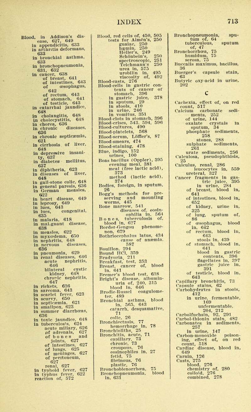 Blood, in Addison's dis- ease, 627. 649 in appendicitis, 633 in arthritis deformans, 633 in bronchial asthma, 633 in bronchopneumonia, 631, 632 in cancer, 638 of breast, 641 of intestines, 643 of oesophagus, 642 of rectum, 643 of stomach, 641 of testicle, 643 in catarrhal jaundice, 648 in cholangitis, 648 i,n cholecystitis, 648 in chorea, 636 in chronic diseases, ^36 in chronic septicaemia, 621 in cirrhosis of liver, 648 in depressive insani- ty, 637 in diabetes mellitus, 637 in diphtheria, 623 in diseases of liver, 648 in gall-stone colic, 648 in general paresis, 636 in German measles, ©22 in heart disease, 649 in leprosy, 649 in lues, 643 in lues, congenital, 635 in malaria, 618 in maLgnant disease, 638 in measles, 622 in myxoedema, 650 in nephritis, 648 in nervous diseases, 636 in pneumonia, 629 in renal diseases, 646 acute nephritis, 646 bilateral cystic kidney, 648 chroric nephritis, 647 in rickets, 636 in sarcoma, 643 in scarlet fever, 623 in scurvy, 650 in septicaemia, 621 in smallpox, 623 in summer diarrhceas, 636 in toxic jaundice. 648 in tuberculos's, 624 acute miliary, 626 ot adrenals, 627 of bones and joints, 627 of intestines, 627 of lungs, 625 of meninges, 627 of peritoneum, 627 renal, 627 In tynhoid fever, 627 in typhus fever, 622 reaction of, 572 Blood, red cells of, 450, 505 tests for Almen's, 250 guaiac, 250 haemin, 250 Heller's, 249 Schonbein's, 250 spectroscopic, 251 Teichmann's 250 urea in, 575 urobilin in, 495 viscosity of, 492 Blood-casts, 276 Blood-cells in gastric con- tents of cancer or stomach, 396 in gastric juice, 378 in sputum, 29 in stools, 410 in urine, 246 in vomitus, 351 Blood-clots in stomach, 396 Blood-crises, 543. 594, 596 Blood-cultures, 490 Blood-platelets, 568 Blood-serum, Loffler's, 87 Blood-smears, 474 Blood-staining, 478 Blue, indigo, 152 urines. 100 Boas bacillus (Oppler), 395 evening meal, 381 meal (free lactic acid), 373 method (lactic acid), 374 Bodies, foreign, in sputum, 26 Bogg's methods for pre- serving and mounting worms, 445 Bone marrow, 541 diseases of. eosin- ophilia in, 564 Bones, tuberculosis of, blood in, 627 Bordet-Gengou phenome- non, 679 Bothriocephalus latus, 434 cause of anaemia. 587 Bouillon. 294 Bound HCl, 359 Bradvuria 211 Breakfast, test, 353 Breast, cancer of, blood in, 641 Bremer's blood test. 638 Bright's disease, albumin- uria of, 240, 315 blood in, 646 Brodie-Russel coagulome- ter, 489 Bronchial asthma, blood in, 565. 643 catarrh, desquamative, 71 colic, 26 Bronchiectasis, 77 hemorrhage in, 78 Bronchioliths, 25 Bronchitis, acute, 71 capillary. 73 chronic. 73 croupous. 76 eosinophiles in, 27 fetid, '75 fibrinous, 76 plastic, 76 Bronchoblenorrho?a, 75 Bronchopneumonia, blood in, 631 Bronchopneumonia, spu- tum of, 64 tuberculous, sputum of, 47 Bronchorrhoea, 75 humidum, 75 serosa, 75 Buccalis maximus, bacillus^ 36 Buerger's capsule stain, 63 Butyric oxy-acid in urine,. 202 Cachexia, effect of, on red count, 517 Calcium carbonate sedi- ments, 252 of urine. 144 oxalate crystals in sputum, 34 phosphate sediments,. 258 stones, 288 sulphate sediments, 261 urate sediments, 256 Calculosa, pseudophthisis^ 25 Calculus, renal, 286 leucocytes in, 559' ureteral, 327 Cancer fragments in gas- tric juice, 39& in urine, 284 of breast, blood in,. 641 of intestines, blood in, 652 of kidney, urine in, 325 of lung, sputum of, 86 of oesophagus, blood in, 642 of rectum, blood in, 643 stools in, 439 of stomach, blood in,^ 641 blood in gastric contents, 396 flagellates in, 397 gastric juice in.. 391 of testicle, blood in,. 643 Capillary bronchitis, 73 Capsule stains, 62 Carbohydrates in stools,. 412 in urine, fermentable^ 169 unfermentable, 204, 212 Carbolfuchsin, 92, 291 Carbol-thionin stain, 482 Carbonates in sediments,. 257 in urine, 147 Carbon-monoxide poison- ing, effect of, on red count, 518 Cardiac disease, blood in^ 649 Carnin, 126 Casts, 275 blood, 276 chemistry of, 280 colloid, 276 combined, 278