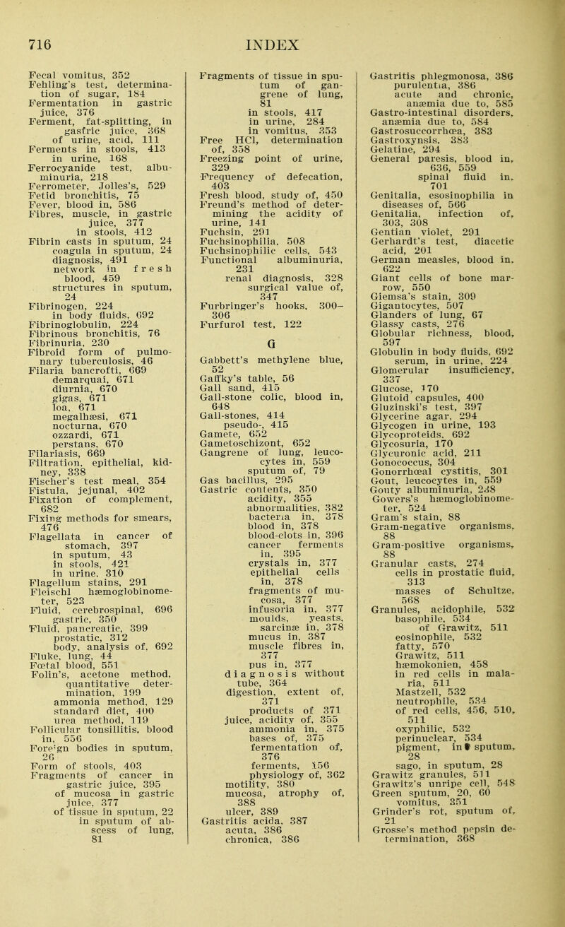 Fecal vomitus, 352 Fehling's test, determina- tion of sugar, 184 Fermentation in gastric juice, 376 Ferment, fat-splitting, in gasfric juice, 368 of urine, acid. 111 Ferments in stools, 413 in urine, 168 Ferrocyanide test, albu- minuria, 218 Ferrometer, Jolles's, 529 Fetid broncliitis, 75 Fever, blood in, 586 Fibres, muscle, in gastric juice, 377 in stools, 412 Fibrin casts in sputum, 24 coagula in sputum, 24 diagnosis, 491 network in fresh blood, 459 structures in sputum, 24 Fibrinogen, 224 in body fluids, 692 Fibrinoglobulin, 224 Fibrinous bronchitis, 76 Fibrinuria. 230 Fibroid form of pulmo- nary tuberculosis, 46 Filaria bancrofti, 669 demarquai, 671 diurnia, 670 gigas, 671 loa, 671 megalhaesi, 671 nocturna, 670 ozzardi, 671 perstans, 670 Filariasis, 669 Filtration, epithelial, kid- ney, 338 Fischer's test meal, 354 Fistula, jejunal, 402 Fixation of complement, 682 Fixing methods for smears, 476 Flagellata in cancer of stomach, 397 in sputum, 43 in stools, 421 in urine, 310 Flagellum stains, 291 Fleischl hsemoglobinome- ter, 523 Fluid, cerebrospinal, 696 gastric, 350 Flviid, pancreatic, 399 prostatic, 312 body, analysis of, 692 Fluke, lung, 44 Foetal blood, 551 Folin's, acetone method, quantitative deter- mination, 199 ammonia method, 129 standard diet, 400 urea method, 119 Follicular tonsillitis, blood in, 556 Fore'gn bodies in sputum, 26 Form of stools, 403 Fragments of cancer in gastric juice, 395 of mucosa in gastric juice, 377 of tissue in sputum, 22 in sputum of ab- scess of lung, 81 Fragments of tissue in spu- tum of gan- grene of lung, 81 in stools, 417 in urine, 284 in vomitus, 353 Free HCl, determination of, 358 Freezing point of urine, 329 ■Frequency of defecation, 403 Fresh blood, study of, 450 Freund's method of deter- mining the acidity of urine, 141 Fuchsin, 293 Fuchsinophilia. 508 Fuchsinophilic cells, 543 Functional albuminuria, 231 renal diagnosis, 328 surgical value of, 347 Furbringer's hooks. 300- 306 Furfurol test, 122 Q Gabbett's methylene blue, 52 Gaftky's table, 56 Gall sand, 415 Gall-stone colic, blood in, 648 Gall-stones, 414 pseudo-, 415 Gamete, 652 Gametoschizont, 652 Gangrene of lung, leuco- cytes in, 559 sputum of, 79 Gas bacillus, 295 Gastric contents, 350 acidity, 355 abnormalities, 382 bacteria in, 378 blood in, 378 blood-clots in, 396 cancer ferments in, 395 crystals in, 377 epithelial cells in, 378 fragments of mu- cosa, 377 infusoria in, 377 moulds, yeasts, sarcinae in, 378 mucus in, 387 muscle fibres in, 377 pus in, 377 diagnosis without tube, 364 digestion, extent of, 371 products of 371 juice, acidity of, 355 ammonia in, 375 bases of, 375 fermentation of, 376 ferments, 156 physiology of, 362 motility, 380 mucosa, atrophy of, 388 ulcer, 389 Gastritis acida, 387 acuta, 386 chronica, 386 Gastritis phlegmonosa, 386 purulentia, 386 acute and chronic, anaemia due to, 585 Gastro-intestinal disorders, anaemia due to, 584 Gastrosuccorrhoea, 383 Gastroxynsis. 383 Gelatine, 294 General paresis, blood in, 636, 559 spinal fluid in. 701 Genitalia, esosinophilia in diseases of, 566 Genitalia, infection of, 303, 308 Gentian violet, 291 Gerhardt's test, diacetic acid, 201 German measles, blood in. 622 Giant cells of bone mar- row, 550 Giemsa's stain, 309 Gigantocytes, 507 Glanders of lung, 67 Glassy casts, 276 Globular richness, blood, 597 Globulin in body fluids, 692 serum, in urine, 224 Glomerular insufficiency, 337 Glucose, 170 Glutoid capsules, 400 Gluzinski's test, 397 Glycerine agar, 294 Glycogen in urine, 193 Glycoproteids, 692 Glycosuria, 170 Glycuronic acid, 211 Gonococcus, 304 Gonorrhoeal cystitis, 301 Gout, leucocytes in, 559 Gouty albuminuria, 238 Gowers's haemogiobinome- ter. 524 Gram's stain, 88 Gram-negative organisms, 88 Gram-positive organisms, 88 Granular casts, 274 cells in prostatic fluid, 313 masses of Schultze, 568 Granules, acidophile, 532 basophile. 534 of Grawitz, 511 eosinophile, 532 fatty. 570 Grawitz, 511 haemokonien, 458 in red cells in mala- ria, 511 Mastzell, 532 neutrophile, 534 of red cells, 456, 510, 511 oxyphilic, 532 perinuclear, 534 pigment, int sputum, 28 sago, in sputum, 28 Grawitz granules, 511 Grawitz's unripe cell, 548 Green sputum, 20, 60 vomitus, 251 Grinder's rot, sputum of, 21 Grosse's method pepsin de- termination, 368
