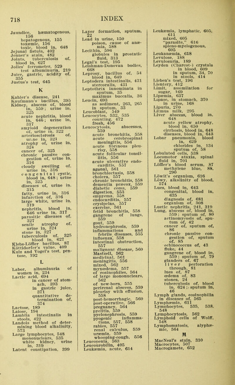 Jaundice, haematogenous, 156 hepatogenous, 155 toxsemic, 156 toxic, blood in, 648 Jejunal fistula, 402 Jenner's stain, 482 Joints, tuberculosis of, blood in, 627 Jolles' ferrometer, 529 test albuminuria, 219 Juice, gastric, acidity of, 355 Justus's test. 645 K Kahler's disease, 241 Kaufmann's bacillus, 395 Kidney, abscess of, blood in, 559 ; urine in, 325 acute nephritis, blood in, 646; urine in, 317 amyloid degeneration of, urine m, 322 arteriosclerosis of, urme in, 321 atrophy of, urine in, 324 cancer of, 325 chronic passive con- gestion of, urine in, 316 cloudy swelling of, urine in, 316 congenital cystic, blood in, 648 ; urine in, 325 diseases of, urine in, 315 fatty, urine in, 316 infarction of, 316 large white, urine in, 319 nephritis, blood in, 646 urine in, 317 parasitic diseases of, 327 senile atrophy of, urine in, 324 stone in, 327 tuberculosis of, 32o blood in, 627 Klebs-Loffler bacillus, 87 Kottidorfer's value, 409 Kulz and Vogel's test, pen- tose, 192 Labor, albuminuria of women in. 234 Lactic acid, 694 in cancer of stom- ach, 393 in gastric juice, 371 quantitative de- termination of, 374 Lactose, 189 Laiose, 194 Lamblia intestinalis in stools, 422 Landois method of deter- mining blood alkalinity, 573 Large lymphocytes, 548 mononuclears, 535 white kidney, urine in. 319 Latent constipation, 399 Layer formation, sputum, 22 Lead in urine, 150 poison, cause of anae- mia, 588 Lecithin. 596 globules in prostatic fluid, 313 Legal's test, 195 Leishman-Donovan bodies, 668 Leprosy, bacillus of, 54 blood in, 649 Leptodera intestinalis, 431 stercoralis, 431 Leptothrlx innominata in sputum, 35 maximus buccalis, 36 Leucin, 693 as sediment, 263, 265 in sputum, 33 Leucoblast, 549 Leucocytes, 532, 535 counting, 472 fresh, 456 Leucocytosis, abscesses, 559 acute bronchitis, 558 acute cerebrospinal meningitis, 556 acute fibrinous pleu- risy, 558 acute follicular tonsil- litis, 556 acute ulcerative endo- carditis, 557 agonal, 561 bronchiectasis, 558 cholera, 557 chronic bronchitis, 558 dementia prsecox. 559 diabetic coma, 559 digestion, 553 empyema, 558 endocarditis, 557 erysipelas, 557 exercise, 561 fetid bronchitis, 558 gangrene of lungs, 559 gout, 559 hydronephrosis, 559 inflammations and febrile^ diseases, 555 influenza', 558 intestinal obstruction, 557 malignant disease, 560 Mastzell, 562 medicinal, 561 meningitis, 556 mixed, 562 myxoedema, 557 of eosinophiles, 564 of large mononuclears, 562 of new-born, 555 perirenal abscess, 559 pleurisy with efiEusion, 558 post-hemorrhagic. 560 post-operative, 566 pregnancy, 564 pyelitis, 559 pyelonephrosis, 559 pyogenic inflamma- tions, 557, 558 rabies, 557 renal calculus, 559 uraemia, 559 whooping-cough, 556 Leucopenia, 563 Leucourobilin, 405 Leukaemia, acute, 614 Leukaemia, lymphatic, 605. 611 mixed, 605 parasite, 616 spleno-myelogenous, 605 Leukanaemia, 618 Levulose, 188 Levulosuria, 189 Leyden (Charcot-) crystals in blood, 609 in sputum, 34, 70 in stools, 414 Lieben's test, 196 liientery, 412 Limit, assimilation for sugar, 169 Lipaemia, 637 Lipase, in stomach, 370 in urine. 168 I^ipuria, 270 Litmus milk, 295 Liver abscess, blood in, 648 acute yellow atrophy, blood in, 650 cirrhosis, blood in, 648 diseases, blood in, 648 Lobar pneumonia, blood in, 629 chlorides in, 134 sputum of, 58 Lobulated cells, 538 Locomotor ataxia, spinal fluid in, 701 Loffler's blood serum, 87 methylene blue, 88, 290 Lowit's organism, 616 Lowy, alkalinity of blood, 574 Lues, blood in, 643 congenital, blood in, 635 diagnosis of. 681 organism of. 308 Luetic nephritis, 241, 319 Lung, abscess of, blood in, 559 ; sputum of, 80 actinomycosis of, spu- tum of, 42 cancer of, sputum of, 86 chronic passive con- gestion of, sputum of, 85 echinococcus of, 43 fluke, 44 gangrene of, blood in, 559 ; sputum of, 79 glanders of, 67 liver perforation through, 81 lues of, 87 oedema of, 83 stones, 24 tuberculosis of, blood in, 624 ; sputum In, 46 Lymph glands, eosinophilia in diseases of, 565 Lymphaemia, 611 Lymphocytes, 535, 538. 548 Lymphocytosis, 562 Lymphoid cells of Wolff, 548 Lymphomatosis, alyphjR- mic, 564 M MacNeal's stain, 310 Macrocytes, 507 Macrogamete, 652