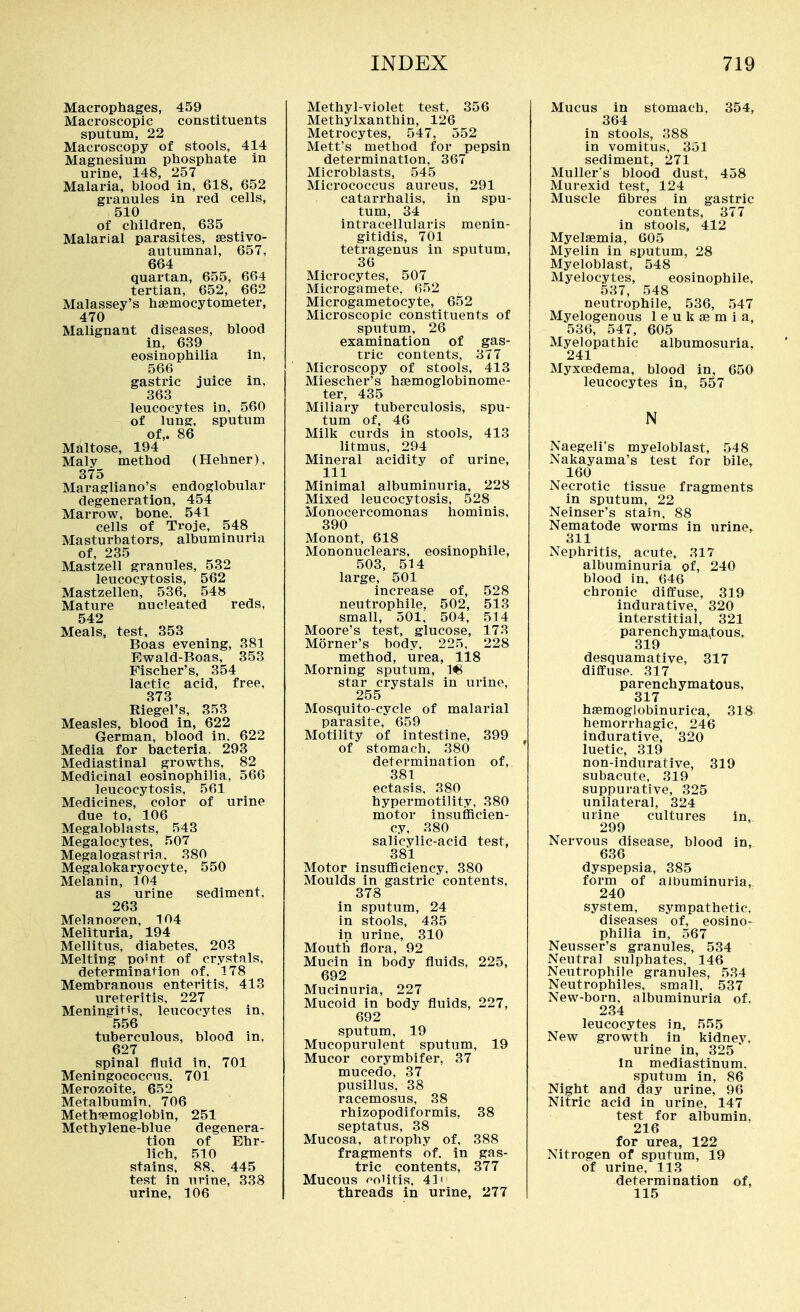 Macrophages, 459 Macroscopic constituents sputum, 22 Macroscopy of stools, 414 Magnesium phosphate in urine, 148, 257 Malaria, blood in, 618, 652 granules in red cells, 510 of children, 635 Malarial parasites, sestivo- autumnal, 657, 664 quartan, 655, 664 tertian, 652, 662 Malassey's haemocytometer, 470 Malignant diseases, blood in, 639 eosinophilia in, 566 gastric juice in, 363 leucocytes in, 560 of lung, sputum of,. 86 Maltose, 194 Maly method (Hehner), 375 Maragliano's endoglobular degeneration, 454 Marrow, bone. 541 cells of Troje, 548 Masturbators, albuminuria of, 235 Mastzell granules, 532 leucocytosis, 562 Mastzellen, 536. 548 Mature nucleated reds, 542 Meals, test, 353 Boas evening, 381 Ewald-Boas, 353 Fischer's, 354 lactic acid, free, 378 Riegel's, 353 Measles, blood in, 622 German, blood in. 622 Media for bacteria, 293 Mediastinal growths, 82 Medicinal eosinophilia, 566 leucocytosis, 561 Medicines, color of urine due to, 106 Megaloblasts, 543 Megalocytes, 507 Megalogastria. 380 Megalokaryocyte, 550 Melanin, 104 as urine sediment. 263 Melanoe-en, 104 Melituria, 194 Mellitus, diabetes, 203 Melting po'nt of crystals, determination of. 178 Membranous enteritis, 413 ureteritis, 227 Meningitis, leucocytes in, 556 tuberculous, blood in. 627 spinal fluid in, 701 Meningococcus. 701 Merozoite, 652 Metalbumin. 706 Meth«Bmoglobin, 251 Methylene-blue degenera- tion of Ehr- lich, 510 stains, 88. 445 test in urine, 338 urine, 106 Methyl-violet test. 356 Methylxanthin, 126 Metrocytes, 547, 552 Mett's method for pepsin determination, 367 Microblasts, 545 Micrococcus aureus, 291 catarrhalis, in spu- tum, 34 intracellularis menin- gitidis, 701 tetragenus in sputum, 36 Microcytes, 507 Microgamete. 652 Microgametocyte, 652 Microscopic constituents of sputum, 26 examination of gas- tric contents, 377 Microscopy of stools, 413 Miescher's hsemoglobinome- ter, 435 Miliary tuberculosis, spu- tum of, 46 Milk curds in stools, 413 litmus, 294 Mineral acidity of urine, 111 Minimal albuminuria, 228 Mixed leucocytosis, 528 Monocercomonas hominis, 390 Monont, 618 Mononuclears, eosinophile, 503, 514 large, 501 increase of, 528 neutrophile, 502, 513 small, 501, 504, 514 Moore's test, glucose, 173 Morner's body. 225. 228 method, urea, 118 Morning sputum, 1^ star crystals in urine, 255 Mosquito-cycle of malarial parasite, 659 Motility of intestine, 399 of stomach. 380 ' determination of, 381 ectasis, 380 hypermotility. 380 motor insufficien- cy, 380 salicylic-acid test, 381 Motor insufficiency, 380 Moulds in gastric contents, 378 in sputum, 24 in stools, 435 in urine, 310 Mouth flora, 92 Mucin in body fluids, 225, 692 Mucinuria, 227 Mucoid in body fluids, 227, 692 sputum, 19 Mucopurulent sputum, 19 Mucor corymbifer, 37 mucedo, 37 pusillus, 38 racemosus, 38 rhizopodiformis, 38 septatus, 38 Mucosa, atrophy of, 388 fragments of. in gas- tric contents, 377 Mucous f^oiitis. 41' threads in urine, 277 I Mucus in stomach. 354, 364 in stools, 388 in vomitus, 351 sediment, 271 Muller's blood dust, 458 Murexid test, 124 Muscle fibres in gastric contents, 377 in stools, 412 Myelaemia, 605 Myelin in sputum, 28 Myeloblast, 548 Myelocytes, eosinophile, 537, 548 neutrophile, 536, 547 Myelogenous 1 e u k ae m i a, 536, 547, 605 Myelopathic albumosuria, 241 Myxoedema, blood in, 650 leucocytes in, 557 N Naegeli's myeloblast, 548 Nakayama's test for bile, 160 Necrotic tissue fragments in sputum, 22 Neinser's stain, 88 Nematode worms in urine, 311 Nephritis, acute, 317 albuminuria of, 240 blood in. 646 chronic diffuse, 319 indurative, 320 interstitial, 321 parenchymatous, 319 desquamative, 317 diffuse. 317 parenchymatous, 317 haemoglobinurica, 318 hemorrhagic, 246 indurative, 320 luetic, 319 non-indurative, 319 subacute, 319 suppurative, 325 unilateral, 324 urine cultures in, 299 Nervous disease, blood in, 636 dyspepsia, 385 form of albuminuria, 240 system, sympathetic, diseases of, eosino- philia in, 567 Neusser's granules, 534 Neutral sulphates, 146 Neutrophile granules, 534 Neutrophiles, small, 537 New-born, albuminuria of. 234 leucocytes in, 555 New growth in kidney. urine in, 325 ^ m mediastinum, sputum in, 86 Night and day urine, 96 Nitric acid in urine, 147 test for albumin. 216 for urea, 122 Nitrogen of sputum, 19 of urine, 113 determination of, 115