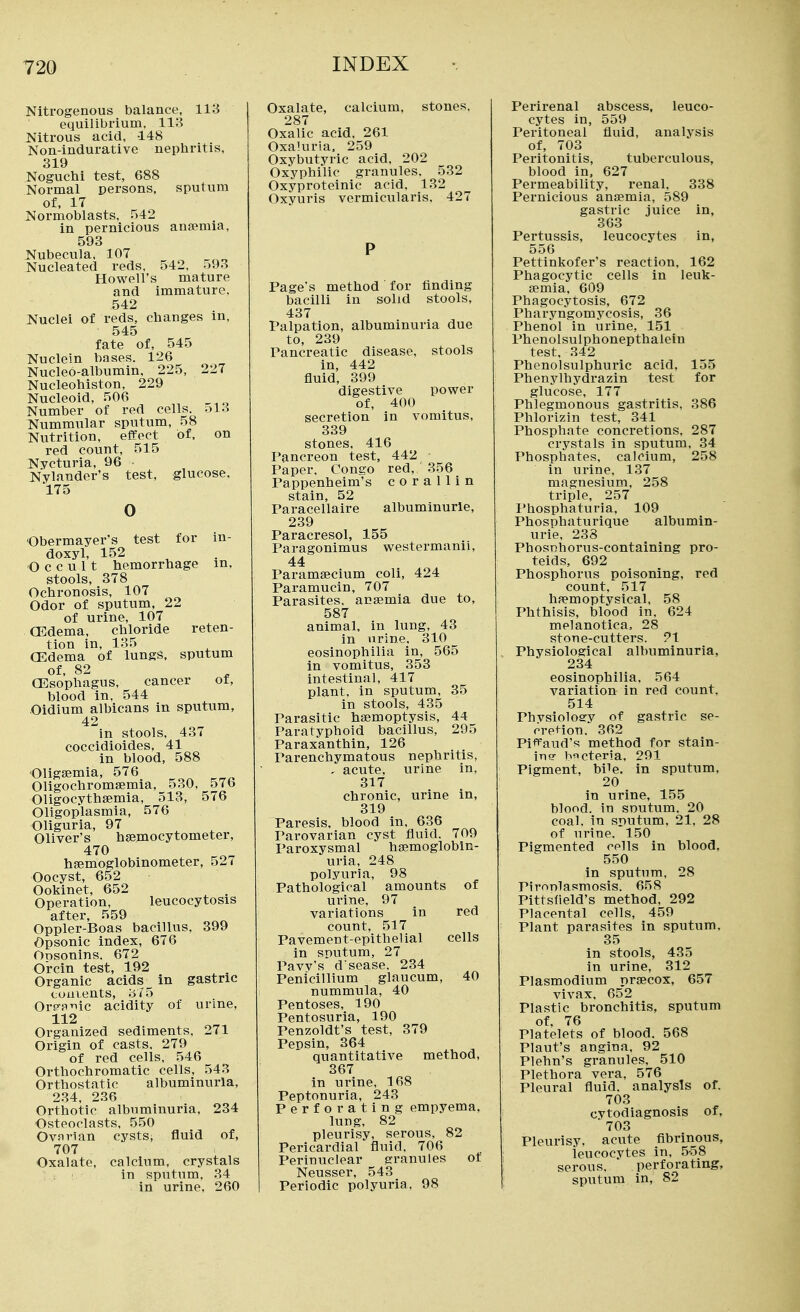 Nitrogenous balance, 113 equilibrium, 113 Nitrous acid, 148 Non-indurative nephritis. 319 Noguchi test, 688 Normal persons, sputum of, 17 Normoblasts. 542 in pernicious ansemia, 593 Nubecula, 107 _ Nucleated reds, 542, .:)93 Howell's mature and immature, 542 Nuclei of reds, clianges in, 545 fate of, 545 Nuclein bases. 126 Nucleo-albumin, 225, 227 Nucleohiston, 229 Nucleoid, 506 Number of red cells. ol3 Nummular sputum, 58 Nutrition, effect of, on red count, 515 Nycturia, 96 Nylander's test, glucose, 175 0 Obermayer's test for in- doxyl, 152 ^ Occult hemorrhage m, stools, 378 Ochronosis, 107 Odor of sputum, 22 of urine, 107 CEdema, chloride reten- tion in, 135 CEdema of lungs, sputum of, 82 CEsophagus, cancer ot, blood in, 544 Oidium albicans in sputum, 42 in stools. 437 coccidioides, 41 in blood, 588 Oligsemia, 576 Oligochromsemia, 530, 57b Oligocythsemia, 513, 576 Oligoplasmia, 576 Oliguria, 97 Oliyer's hsemocytometer, 470 hjemoglobinometer, 52* Oocyst, 652 Ookinet, 652 Operation, leucocytosis after, 559 Oppler-Boas bacillus, 399 Opsonic index, 676 Opsonins. 672 Orcin test, 192 Organic acids in gastric cuuLents, 375 Orp'fi'iic acidity of urine, 112 Organized sediments, 271 Origin of casts, 279 of red cells, 546 Orthochromatic cells, 543 Orthostatic albuminuria, 234, 236 Orthotic albuminui'ia, 234 Osteoclasts, 550 Ovarian cysts, fluid of, 707 Oxalate, calcium, crystals : ; in sputum, 34 in urine. 260 Oxalate, calcium, stones. 287 Oxalic acid, 261 Oxa'.uria, 259 Oxybutyric acid, 202 Oxyphilic granules, 532 Oxyproteinic acid, 132 Oxyuris vermicularis, 427 Page's method for finding bacilli in solid stools, 437 Palpation, albuminuria due to, 239 Pancreatic disease, stools in, 442 fluid, 399 digestive power of, 400 secretion in vomitus, 339 stones, 416 Pancreon test, 442 Paper, Congo red, 356 Pappenheim's c o r a 11 i n stain, 52 Paracellaire albuminurle, 239 Paracresol, 155 Paragonimus westermanii, 44 Paramecium coli, 424 Paramucin, 707 Parasites, anaemia due to, 587 animal, in lung, 43 in nrine. 310 eosinophilia in, 565 in vomitus, 353 intestinal, 417 plant, in sputum, 35 in stools, 435 Parasitic haemoptysis, 44 Paratyphoid bacillus, 295 Paraxanthin, 126 Parenchymatous nephritis, , acute, urine in, 317 chronic, urine in, 319 Paresis, blood in, 636 Parovarian cyst fluid. 709 Paroxysmal hajmoglobln- uria, 248 polyuria, 98 Pathological amounts of urine, 97 variations in red count, 517 Pavement-epithelial cells in sputum, 27 Paw's d sease. 234 Penicillium glaucum, 40 nummula, 40 Pentoses, 190 Pentosuria, 190 Penzoldt's test, 379 Pepsin, 364 quantitative method, 367 in urine, 168 Peptonuria, 243 Perforating empyema, lung, 82 pleurisy, serous, 82 Pericardial fluid, 706 Perinuclear granules ot Neusser, 543 Periodic polyuria. 98 Perirenal abscess, leuco- cytes in, 559 Peritoneal fluid, analysis of, 703 Peritonitis, tuberculous, blood in, 627 Permeability, renal, 338 Pernicious anaemia, 589 gastric juice in, 363 Pertussis, leucocytes in, 556 Pettinkofer's reaction. 162 Phagocytic cells in leuk- aemia. 609 Phagocytosis. 672 Pharyngomycosis, 36 Phenol in urine, 151 Phenolsulphonepthalein test. 342 Phenolsulphuric acid, 155 Phenylhydrazin test for glucose, 177 Phlegmonous gastritis, 386 Phlorizin test, 341 Phosphate concretions, 287 crystals in sputum, 34 Phosphates, calcium, 258 in urine, 137 magnesium, 258 triple, 257 I'hosphaturia, 109 Phosphaturique albumin- urie, 238 Phosnhorus-containing pro- teids, 692 Phosphorus poisoning, red count. 517 hfiemoptysical, 58 Phthisis, blood in, 624 melanotica, 28 stone-cutters. 91 Physiological albuminuria, 234 eosinophilia, 564 variation in red count, 514 Phvsiolosry of gastric se- creHon. 362 Pii^aud's method for stain- ins? bficteria, 291 Pigment, bile, in sputum, 20 in urine, 155 blood, in soutum. 20 coal, in sputum. 21. 28 of urine. 150 Pigmented cells in blood. 550 in sputum, 28 Pironlasmosis. 658 Pittsfield's method, 292 Placental cells, 459 Plant parasites in sputum. 35 in stools, 435 in urine, 312 Plasmodium nraecox, 657 vivax. 652 Plastic bronchitis, sputum of, 76 Platelets of blood. 568 Plaut's angina. 92 Plehn's granules, 510 Plethora vera, 576 Pleural fluid, analysis of. 703 cytodiagnosis of, ' 703 Pleurisy, acute flbrinous, leucocytes in, 558 serous, perforating, sputum in, 82