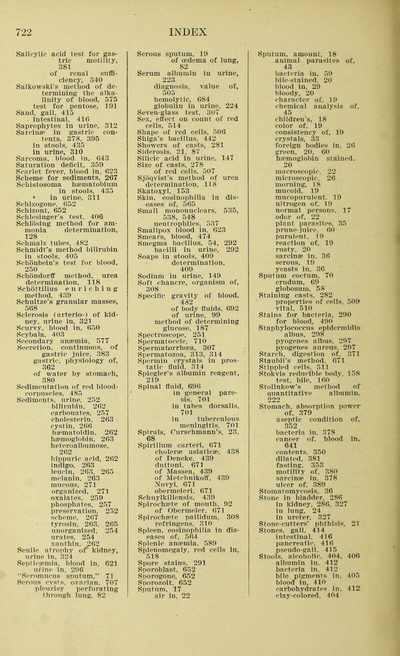 Salicylic acid test for gas- tric motility, 381 of renal suflB- ciency, 340 Salkowski's method of de- termining the alka- linity of blood, 575 test for pentose, 191 Sand, gall, 415 ■ intestinal, 416 Saprophytes in urine, 312 Sarcinffi in gastric con- tents, 378. 395 in stools, 435 in urine, 810 Sarcoma, blood in. 643 Saturation deficit, 359 Scarlet fever, blood in, 623 Scheme for sediments, 267 Schistosoma haematobium in stools, 435 » in urine, 311 Schizogone, 652 Schizont, 652 Schlesinger's test, 406 Schlosing method for am- monia determination, 128 Schmalz tubes, 482 Schmidt's method bilirubin in stools, 405 Schonbein's test for blood, 250 SchondorfC method, urea determination, 118 Schottilius enriching method, 439 Schultze's granular masses, 568 Sclerosis (arterio-) of kid- ney, urine in, 321 Scurvy, blood in, 650 Scybala, 403 Secondary anaemia, 577 Secretion, continuous, of gastric juice, 383 gastric, physiology of, 362 of water by stomach, 380 Sedimentation of red blood- corpuscles, 485 Sediments, urine, 252 bilirubin. 262 carbonates, 257 cholesterin, 263 cystin. 266 hsematoidin, 262 hEemoglobin. 263 heteroalbumose, 262 hippuric acid, 262 indigo, 263 leucin, 263. 265 melanin, 263 mucous, 271 organized, 271 oxalates. 259 phosphates, 257 preservation. 252 scheme, 267 tyrosln, 263, 265 unorganized, 254 urates, 254 xanthin, 262 Senile atrophy of* kidney, urine in, 324 Septicaemia, blood in, 621 urine in. 206 Seromiicus sputum, 71 Serous cysts, ovarian. 707 pleurisy perforating through lung. 82 Serous sputum, 19 of oedema of lung, 82 Serum albumin in urine, 223 diagnosis, value of, 505 hemolytic, 684 globulin iu urine, 224 Seven-glass test, 3U7 Sex, effect on count of red cells, 514 Shape of red cells, 506 Shiga's bacillus, 442 Showers of casts, 281 Siderosis, 21. 87 Silicic acid in urine, 147 Size of casts, 278 of red cells, 507 Sjoqvist's method of urea determination, 118 Skatoxyl, 153 Skin, eosinophilia in dis- eases of, 565 Small mononuclears, 535, 538, 548 neutrophiles, 537 Smallpox blood in, 623 Smears, blood, 474 Smegma bacillus. 54, 292 bacilli in urine, 292 Soaps in stools, 409 determination, 409 Sodium in urine, 149 Soft chancre, organism of, 308 Specific gravity of blood, • 482 of body fluids, 692 of urine, 99 method of determining glucose, 187 Spectroscope, 251 Spermatocele, 710 Spermatorrhoea, 307 Spermatozoa, 313, 314 Spermiu crystals in pros- tatic fluid. 314 Spiegler's albumin reagent, 219 Spinal fluid, 696 in general pare- sis, 701 in tabes dorsalis, 701 in tuberculous meningitis. 701 Spirals, Curschmann's, 23, 68 Spirillum carteri, 671 cholerse asiaticae, 438 of Deneke, 439 duttoni, 671 of Massea, 439 of Metchnikoft, 439 Novyi, 671 obermeieri. 671 Schuylkiliensis, 439 Spirochaete of mouth. 92 of Obermeier. 671 Spirochaete pallidum, 308 refringens. 310 Spleen, eosinophilia in dis- eases of. 564 Splenic anaemia. 589 Splenomegaly, red cells in, 518 Spore stains, 291 Sporoblast, 652 Sporogone, 652 Sporozoit. 652 Sputum. 17 air in. 22 Sputum, amount, 18 animal parasites of, 43 bacteria in, 59 bile-stained. 20 blood in. 29 bloody. 20 character of, 19 chemical analvsis of. 45 children's, 18 color of, 19 consistency of, 19 crystals, 33 foreign bodies in, 26 green, 20, 60 haemoglobin stained. 20 macroscopic. 22 microscopic. 26 morning, 18 mucoid, 19 mucopurulent. 19 nitrogen of. 19 normal persons. 17 odor of. 22 plant parasites. 35 prune-.iuice, 60 purulent, 19 reaction of, 19 rusty. 20 sarcinae in, 36 serous, 19 yeasts in. 36 Sputum coctum, 70 crudum, 69 globosum. 58 Staining casts, 282 properties of cells, 509 vital, 510 Stains for bacteria. 290 for blood,, 490 Staphylococcus epidermidis albus, 298 pyogenes albus. 297 pyogenes aureus. 297 Starch, digestion of. 371 Staubli's method. 671 Stippled cells. 511 Stokvis reducible body. 158 test, bile, 160 Stolinkow's method of Quantitative albumin. 222 Stomach, absorption power of. 379 aseptic condition of, 352 bacteria in. 378 cancer of. blood in. 641 contents. 350 dilated. 381 fasting. 353 motility of, 380 sarcinae in, 378 ulcer of. 389 Stomatomycosis. 36 Stone in bladder. 286 in kidney, 286. 327 in lung. 24 in ureter. 327 Stone-cutters' phthisis, 21 Stones, gall, 414 intestinal. 416 pancreatic. 416 pseudo-gall. 415 Stools, alcoholic. 404, 40(> albumin in, 412 bacteria in. 412 bile pigments in. 405 blood in. 410 carbohydrates in. 412 clay-colored, 404