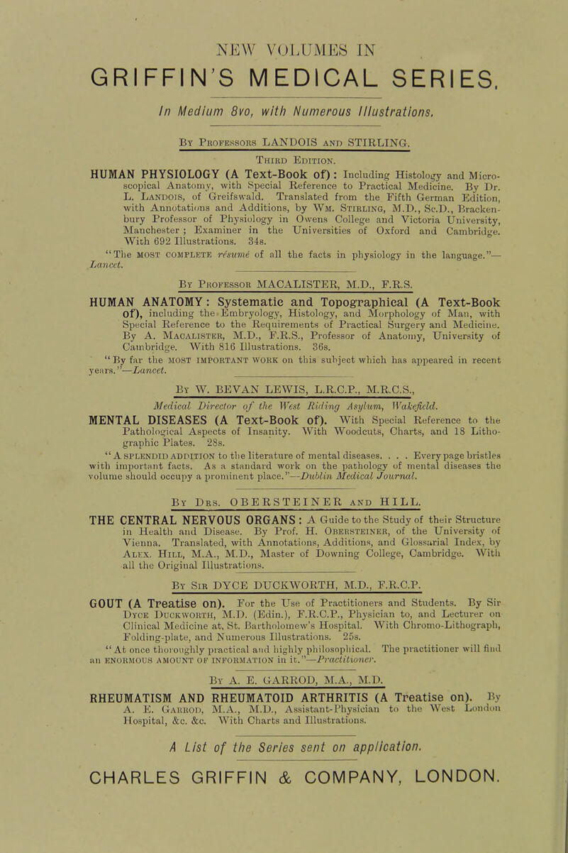 NEW V(.)LUMES IN GRIFFIN’S MEDICAL SERIES. In Medium 8vo, with Numerous illustrations. By PROFEssons LANDOIS and STIRLING. Third Edition. HUMAN PHYSIOLOGY (A Text-Book of) : Including Histology and Micro- scopical Anatomy, with Special Reference to Practical Medicine. By Dr. L. Landois, of Greifswald. Translated from the Fifth German Edition, with Annotations and Additions, by Wm. Stirling, M.D., Sc.D., Bracken- bin-y Professor of Physiology in Owens College and Victoria University, Manchester ; Examiner in the Universities of Oxford and Cambrid<’-e. With 692 Illustrations. 34s. “The MOST COMPLETE resume of all the facts in physiology in the language.”— Lancet. By Professor MACALISTER, M.D., F.R.S. HUMAN ANATOMY: Systematic and Topographical (A Text-Book of), including the Embryology, Histology, and Morphology of Man, with Special Reference to the Requirements of Practical Surgery and Medicine. By A. Macalister, M.D., F.R.S., Professor of Anatomy, University of Cambridge. With 816 Illustrations. 36s. “ By far the MOST important work on this subject which has appeared in recent years.”—Lancet. By W. BEVAN lewis, L.R.C.P., M.R.C.S., Medical Director of the West Riding Asylum, Wakefield. MENTAL DISEASES (A Text-Book of). With Special Reference to the Pathological Aspects of Insanity. With Woodcuts, Charts, and 18 Litho- graphic Plates. 28s. “A SPLENDID addition to the literature of mental diseases. . . . Every p.age bristles with important facts. As a standard work on the pathology of mental diseases the volume should occupy a prominent place.”—Dublin Medical Journal. By Drs. OBERSTEINER and HILL. THE CENTRAL NERVOUS ORGANS: A Guide to the Study of their Structure in Health and Disease. By Prof. H. Obersteiner, of the University of Vienna. Translated, with Annotations, Additions, and Glossarial Index, by Alex. Hill, M.A., M.D., Master of Ilowning College, Cambridge. With all the Original Illustrations. By Sir DYCE DUCKWORTH, M.D., F.R.C.P. GOUT (A Treatise on). For the Use of Practitioners and Students. By Sir Dyce Duckworth, M.D. (Edin.), F.R.C.P., Physician to, and Lecturer on Clinical Medicine at. St. Bartholomew’s Hospital. With Chromo-Lithograph, Folding-plate, and Numerous Illustrations. 25s. “At once thoroughly practical and highly philosopliical. The practitioner will find an enormous amount of information in it.”—Practitioner. By a. E. GARROD, M.A., M.D. RHEUMATISM AND RHEUMATOID ARTHRITIS (A Treatise on). By A. E. Garrod, M.A., M.D., Assistant-Physician to the West London Hospital, &c. &c. With Charts and Illustrations. A List of the Series sent on application. CHARLES GRIFFIN & COMPANY, LONDON.