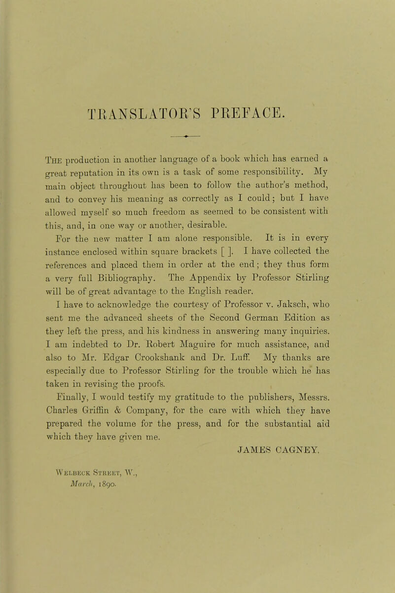 The production in another language of a book which has earned a great reputation in its own is a task of some responsibility. My main object throughout has been to follow the author’s method, and to convey his meaning as correctly as I could; but I have allowed myself so much freedom as seemed to be consistent with this, and, in one way or another, desirable. For the new matter I am alone responsible. It is in every instance enclosed within square brackets [ ]. I have collected the references and placed them in order at the end; they thus form a very full Bibliography. The Appendix by Professor Stirling will be of great advantage to the English reader. I have to acknowledge the courtesy of Professor v. Jaksch, who sent me the advanced sheets of the Second German Edition as they left the press, and his kindness in answering many inquiries. I am indebted to Dr. Eobert Maguire for much assistance, and also to Mr. Edgar Crookshank and Dr. Luff. My thanks are especially due to Professor Stirling for the ti’ouble which he has taken in revising the proofs. Finally, I would testify my gratitude to the publishers, Messrs. Charles Griffin & Company, for the care with which they have prepared the volume for the press, and for the substantial aid which they have given me. Welbeck Street, AV. March, 1890- JAMES CAGNEY.