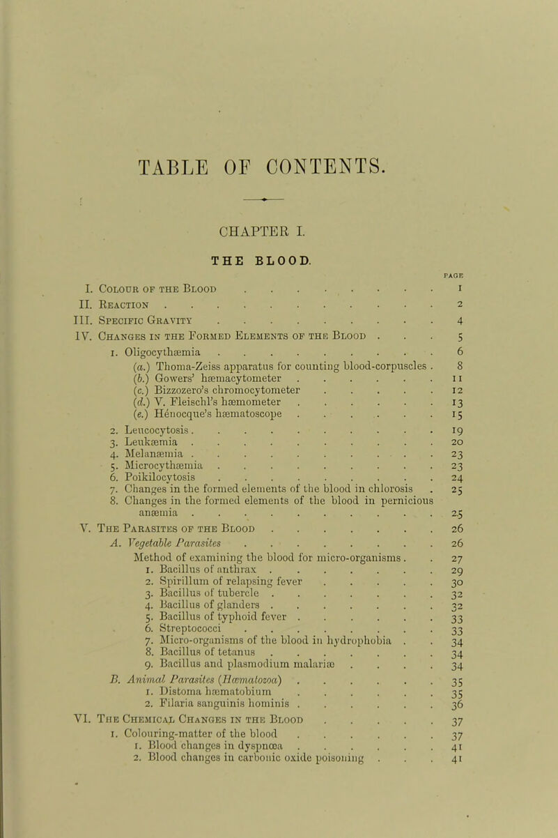 TABLE OE CONTENTS. CHAPTER I. THE BLOOD. PAGE I. Colour of the Blood i II. Reaction 2 III. Specific Gravity 4 IV. Changes in the Formed Elements of the Blood ... 5 1. Oligocytliaemia 6 (a.) Thoma-Zeiss apparatus for coimtiug blood-corpuscles . 8 (b.) Gowers’ hiemacytometer 11 (c.) Bizzozero’s chromocytonieter . . . . .12 (d.) V. Fleischl’s hsemometer 13 (e.) Heiiocque’s liEematoscope 15 2. Leucocytosis 19 3. Leukaemia .......... 20 4. Melanaemia -23 5. Microcythaemia 23 6. Poikilocytosis ......... 24 7. Changes in the formed elements of the blood in chlorosis . 25 8. Changes in the formed elements of the blood in pernicious anaemia 2.5 V. The Parasites of the Blood 26 A. Vegetable Parasites 26 Method of examining the blood for micro-organisms . . 27 1. Bacillus of anthrax . ...... 29 2. Spirillum of relapsing fever 30 3. Bacillus of tubercle 32 4. Bacillus of glanders 32 5. Bacillus of typhoid fever 33 6. Streptococci 33 7. Micro-organisms of the blood in hydrophobia . . 34 8. Bacillus of tetanus 34 9. Bacillus and plasmodium malariae .... 34 B. Animal Parasites {Hccmatozoa) ...... 35 1. Distoma haematobium ...... 35 2. Filaria sanguinis hominis 36 VI. The Chemical Changes in the Blood 37 i. Colouring-matter of the blood 37 1. Blood changes in dyspnoea 41