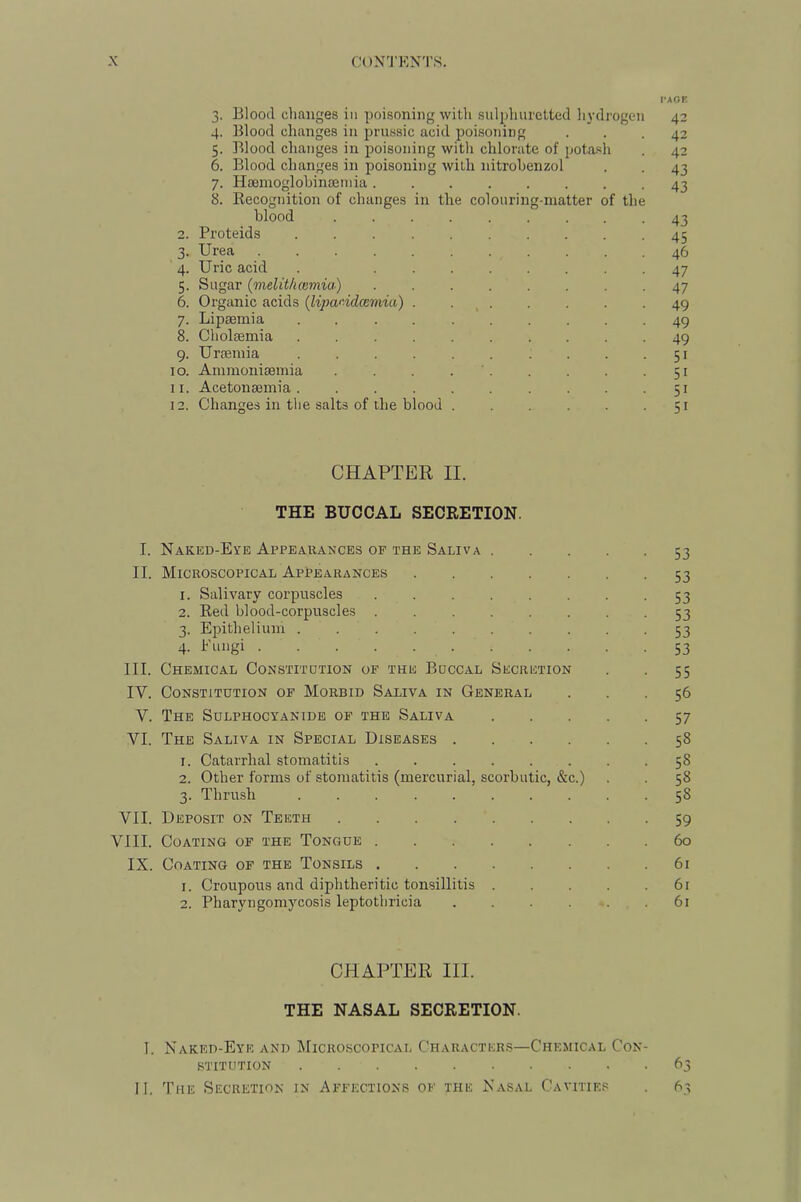 I'AOE 3. Blood changes in poisoning with sulphuretted hydrogen 42 4. Blood changes in prussic acid poisoning ... 42 5. Blood clianges in poisoning with chlorate of potash . 42 6. Blood changes in poisoning with nitrohenzol . . 43 7. Haeinoglohinseuiia 43 8. Kecognition of changes in the colouring-matter of the blood ......... 43 2. Proteids -45 3. Urea 46 4. Uric acid . . 47 5. Sugar (melit/uemia) ........ 47 6. Organic acids (lipandeemia) . . _ . . . . -49 7. Lipaemia .......... 49 8. Cholaemia .......... 49 9. Uraemia 51 10. Ammoniaemia . . . . ' . . . . .51 11. Acetonaemia . . .51 12. Changes in the salts of the blood 51 CHAPTER II. THE BUCCAL SECRETION. I. Naked-Eye Appearances of the Saliva 53 II. Microscopical Appearances 53 1. Salivary corpuscles 53 2. Red blood-corpuscles . 53 3. Epithelium . 53 4- hungi 53 III. Chemical Constitution of the Buccal Secretion . . 55 IV. Constitution of Morbid Saliva in General ... 56 V. The Sdlphocyanide of the Saliva 57 VI. The Saliva in Special Diseases 58 1. Catarrhal stomatitis 58 2. Other forms of stomatitis (mercurial, scorbutic, &c.) . . 58 3. Thrush 58 VII. Deposit on Teeth 59 VIII. Coating of the Tongue 60 IX. Coating of the Tonsils 61 1. Croupous and diphtheritic tonsillitis 61 2. Pharyngomycosis leptothricia ...... 6i CHAPTER III. THE NASAL SECRETION. I. Naked-Eye and Microscopical Character.s—Chemical Con- stitution 63 II. The Secretion in Affections of the Nasal Cavities . 63