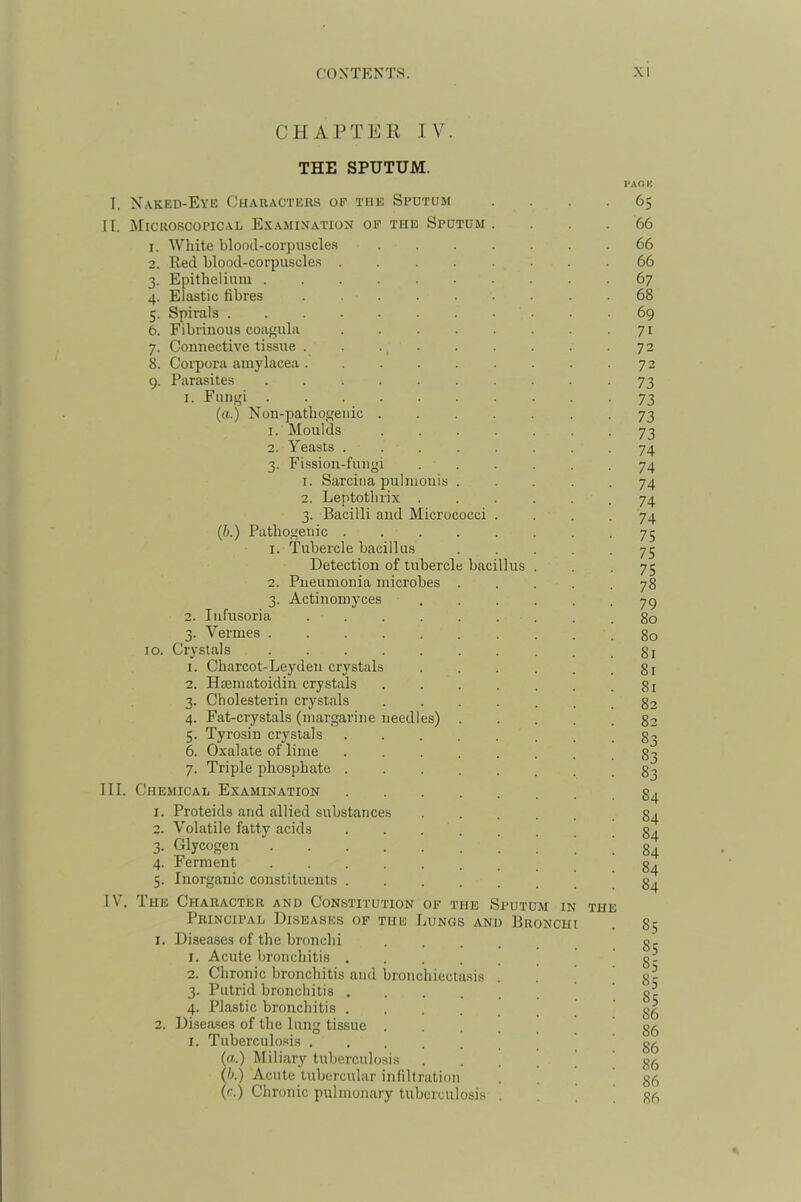 CHAPTER IV. THE SPUTUM. I. Naked-Eye Characters of the Sputum II. Microscopical E.yamination op the Sputum 1. White blood-corpuscles 2. Red blood-corpuscles 3. Epithelium . 4. Elastic fibres 5. Spirals . 6. Fibrinous coagula 7. Connective tissue . 8. Corpora aniylacea . 9. Parasites 1. Fungi («.) Nun-pathogenic 1. Moulds 2. Yeasts . 3. Fission-fungi 1. Sarciiia pulmonis 2. Leptothrix . 3. Bacilli and Micrococci (b.) Pathogenic . 1. Tubercle bacillus Detection of tubercle bacillus 2. Pneumonia microbes 3. Actinomyces 2. Infusoria 3. Vermes . 10. Crystals 1. Charcot-Leyden crystals 2. Hsematoidin crystals 3. Cholesterin crystals 4. Fat-crystals (margarine needles) 5. Tyrosin crystals 6. 0.xalate of lime 7. Triple phosphate III. Chemical Examination 1. Proteids and allied substances 2. Volatile fatty acids 3. Glycogen .... 4. Ferment .... 5. Inorganic constituents . IV. The Character and Constitution of the Sputum in Principal Diseases of the Bungs and Bronchi 1. Diseases of the bronchi 1. Acute bronchitis 2. Chronic bronchitis and bronchiectasis 3. Putrid bronchitis . 4. Plastic bronchitis . 2. Diseases of the lung tissue . i. Tuberculosis .... (a.) Miliary tuberculosis (h.) Acute tubercular infiltration (r.) Chronic pulmonary tuberculosi.^ THE l*AOK 65 66 66 66 67 68 69 71 72 72 73 73 73 73 74 74 74 74 74 75 75 75 78 79 80 80 81 81 81 82 82 83 83 83 84 84 84 84 84 84 85 85 85 85 85 86 86 86 86 86 86