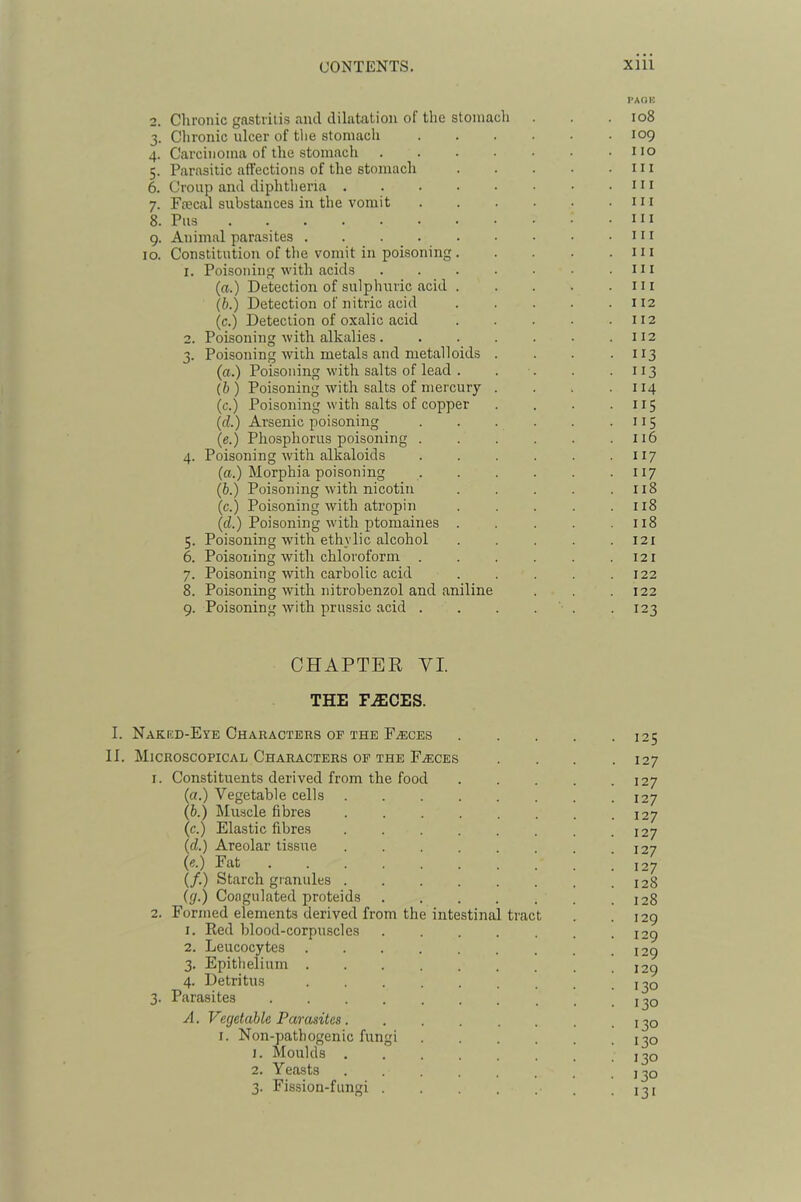 I'AOK 2. Chronic gastritis and dilatation of the stomach . . . io8 3. Chronic ulcer of tlie stomach 109 4. Carcinoma of the stomach no 5. Parasitic affections of the stomach . . . • .111 6. Croup and diphtheria . . . • • • • .111 7. Frecal substances in the vomit in 8. Pus n I 9. Animal parasites nr 10. Constitution of the vomit in poisoning in 1. Poisoning with acids . . . • • ■ .in (a.) Detection of sulphuric acid ni (b.) Detection of nitric acid . . . . .112 (c.) Detection of oxalic acid 112 2. Poisoning with alkalies. . . . . . .112 3. Poisoning with metals and metalloids . . . -113 (a.) Poisoning with salts of lead . . . . .113 (b) Poisoning with salts of mercury . . . .114 (c.) Poisoning with salts of copper . . . ■ n 5 (d.) Arsenic poisoning 115 (e.) Phosphorus poisoning . . . . . .116 4. Poisoning with alkaloids . . . . . • 117 (a.) Morphia poisoning 117 (b.) Poisoning with nicotin . . . . .118 (c.) Poisoning with atropin 118 (d.) Poisoning with ptomaines . . . . .118 5. Poisoning wdth ethylic alcohol 121 6. Poisoning with chloroform . . . . .121 7. Poisoning with carbolic acid . . . . .122 8. Poisoning with nitrobenzol and aniline . .122 9. Poisoning with prussic acid . . . . ' . . 123 CHAPTER VI. THE F^CES. I. Nakkd-Eye Characters of the F.(Eces II. Microscopical Characters op the Faeces 1. Constituents derived from the food (a.) Vegetable cells (b.) Muscle fibres (c.) Elastic fibres (cl.) Areolar tissue (e.) Fat . (/.) Starch granules ((/.) Coagulated proteids 2. Formed elements derived from the intestinal tract 1. Red blood-corpuscles 2. Leucocytes 3. Epithelium . 4. Detritus 3. Parasites .... A. Vecjetable Parasites. I. Non-pathogenic fungi 1. Moulds . 2. Yeasts 3. Fission-fungi . 125 127 127 127 127 127 127 127 128 128 129 129 129 129 130 130 130 130 130 130 I3‘