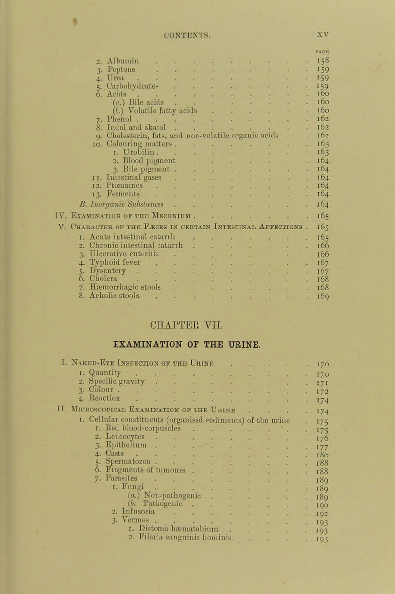 PAGE 2. Albumin 158 3. Peptone I59 4. Urea I59 5. Carbohydrates • ^59 6. Acids . . . . . . • ■ • .160 (a.) Bile acids 160 (6.) Volatile fatty acids . . . . • .160 7. Phenol .......... 162 8. Indol and skatol . . . . . . . .162 9. Cholesterin, fats, and non-volatile organic acids . . 162 10. Colouring matters 163 1. Urobilin 163 2. Blood pigment . . . . . . .164 3. Bile pigment ........ 164 11. Iniestinal gases . 164 12. Ptomaines . . . . . . . . .164 13. Ferments . . 164 B. Inorganic Substances . . . . . . . .164 IV. Examixation of the Meconium 165 V. Character op the Fasces in certain Intestinal Affections . 165 1. Acute intestinal catarrh . . . . . . .165 2. Chronic intestinal catarrh . . . , . . .166 3. Ulcerative enteritis ........ 166 4. Typhoid fever . . . . . . . .167 5. Dysentery .167 6. Cliolera .......... 168 7. Hremorrhagic stools 168 8. Acholic stools 169 CHAPTER VII. EXAMINATION OF THE URINE. I. Naked-Eye Inspection op the Urine 170 1. Quantity 170 2. Specific gravity 171 3. Colour . . . . . . . . . . .172 4. Reaction 17^ II. Microscopical Examination OF THE Urine . . . .174 I. Cellular constituents (organised sediments) of tlie urine . 175 1. Red blood-corjiuscles . . . . . ' . .175 2. Leucocytes . . . . . . . . .176 3. Epithelium 177 4- Casts 180 5. Spermatozoa 188 6. Fragments of tumours . 188 7. Parasites 189 I- 189 (a.) Non-palhogenic 189 {b. Pathogenic 190 2. Infusoria 1^2 3. Vermes ,g3 1. Distoma hamiatobium ..... 193 2. Filaria .sanguinis hondnis .... 193