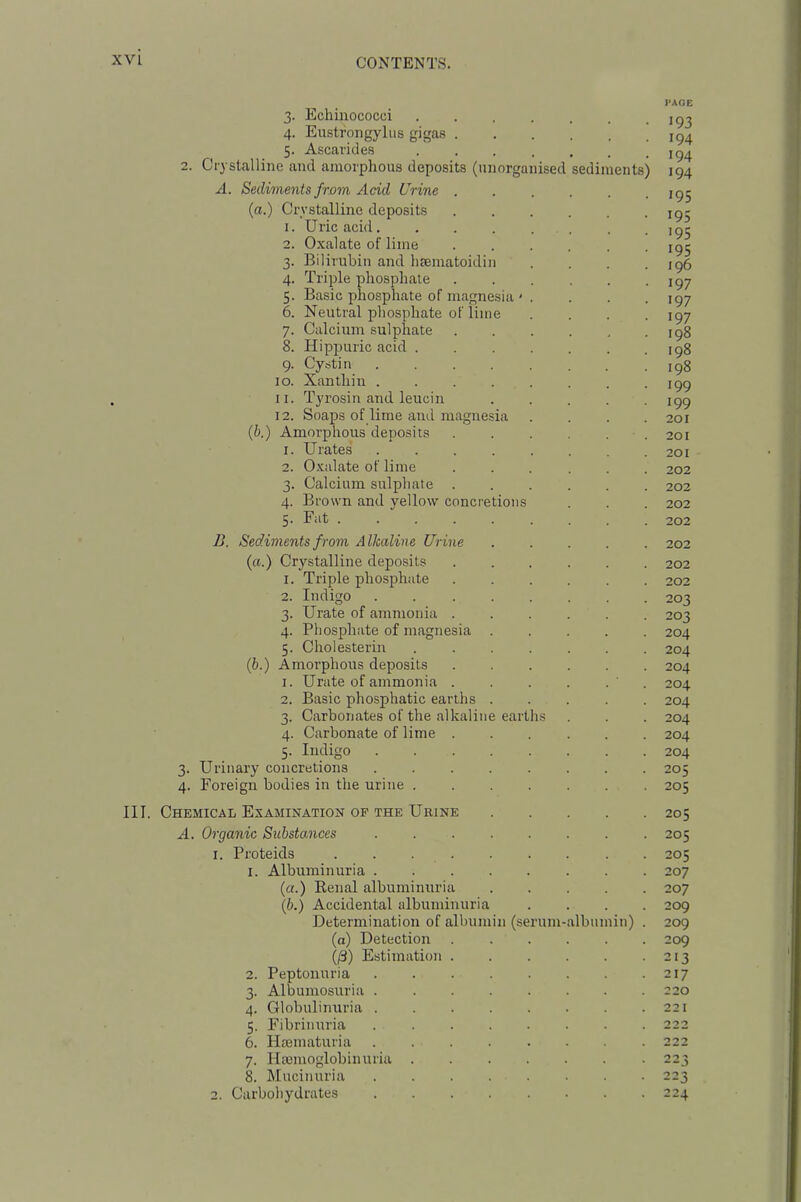 I-AOE 3. Echinococci 4. Eustrongylus gigas 5. Ascarides 2. Crystalline and amorphous deposits (unorganised sediments) 194 A. Sediments from Acid Urine ...... igj (a.) Crystalline deposits ig- 1. Uric acid ig^ 2. Oxalate of lime ...... igj 3. Bilirubin and hsematoidin . . . .196 4. Triple phosphate ...... 197 5. Basic phosphate of magnesia ' . . . . 197 6. Neutral phosphate of lime .... 197 7. Calcium sulphate igg 8. Hippuric acid igg 9- Cystin igg 10. Xanthin igg 11. Tyrosin and leucin igg 12. Soaps of lime and magnesia .... 201 (b.) Amorphous deposits 201 1. Urates 201 2. Oxalate of lime ...... 202 3. Calcium sulphate 202 4. Brown and yellow concretions . . . 202 5. Fat ......... 202 B. Sediments from Alkaline Urine ..... 202 (a.) Crystalline deposits 202 1. Triple phosphate ...... 202 2. Indigo ........ 203 3. Urate of ammonia ...... 203 4. Phosphate of magnesia 204 5. Choi ester in 204 (6.) Amorphous deposits 204 1. Urate of ammonia ' . 204 2. Basic phosphatic earths 204 3. Carbonates of the alkaline earths . . . 204 4. Carbonate of lime ...... 204 5. Indigo 204 3. Urinary concretions ........ 205 4. Foreign bodies in the urine 205 III. Chemical Examination op the Urine 205 A. Organic Substances 205 1. Proteids . . 205 1. Albuminuria 207 (a.) Eenal albuminuria 207 (b.) Accidental albuminuria .... 209 Determination of albumin (serum-albumin) . 209 (a) Detection 209 (/3) Estimation 213 2. Peptonuria 217 3. Albumosuria 220 4. Globulinuria 221 5. Fibrinuria 222 6. Hiematuria 222 7. Hannoglobinuria 223 k Mucinuria 223 2. Carbohydrates 224