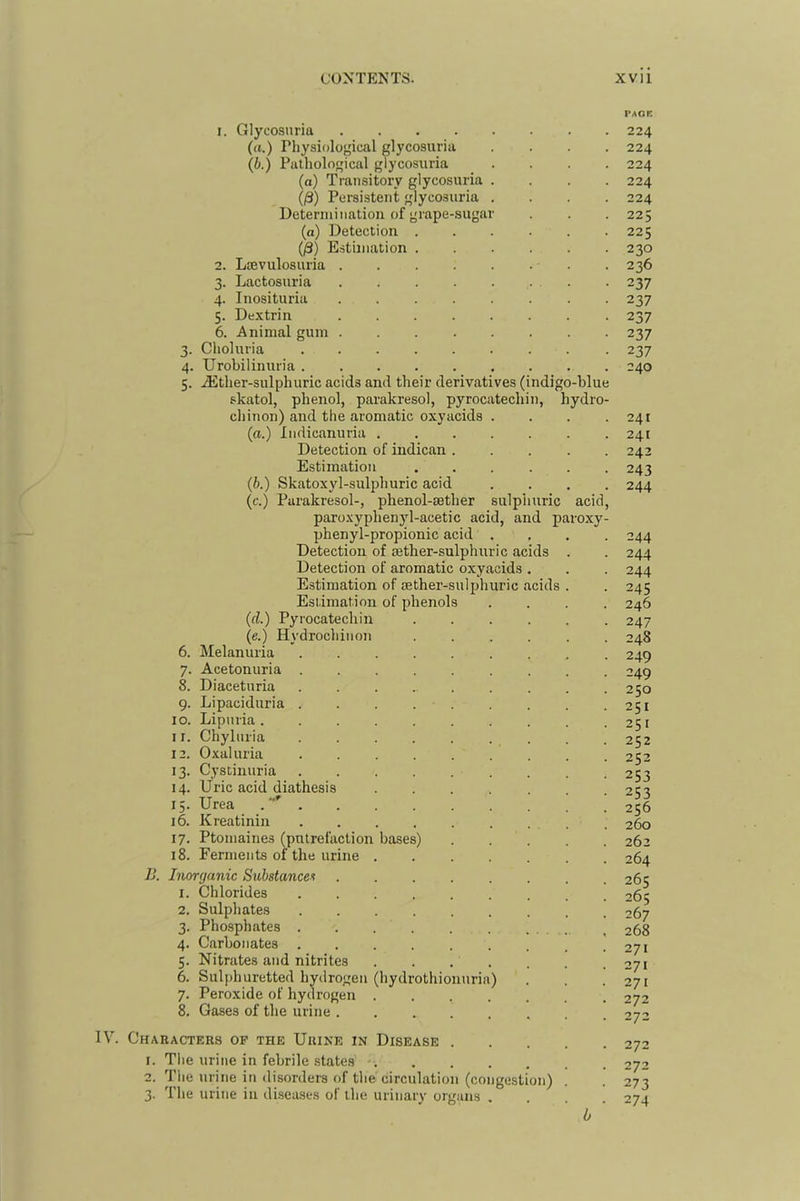 PACE 1. Glycosuria 224 (a.) Physiological glycosuria .... 224 (i.) Pathological glycosuria .... 224 (a) Transitory glycosuria .... 224 (/3) Persistent glycosuria .... 224 Determination of grape-sugar . . . 225 (a) Detection 225 O) Estimation 230 2. Laevulosuria . 236 3. Lactosuria . 237 4. Inosituria 237 5. Dextrin 237 6. Animal gum 237 3. Choluria 237 4. Urobilinuria ......... 240 5. Jither-sulphuric acids and their derivatives (indigo-blue skatol, phenol, parakresol, pyrocatechin, hydro- chinon) and the aromatic oxyacids . . . .241 (a.) Indicanuria ....... 241 Detection of indican ..... 242 Estimation ...... 243 (b.) Skatoxyl-sulphuric acid .... 244 (c.) Parakresol-, phenol-sether sulphuric acid, paroxyphenyl-acetic acid, and paroxy- phenyl-propionic acid .... 244 Detection of sether-sulphuric acids . . 244 Detection of aromatic oxyacids . . . 244 Estimation of jether-sulphuric acids . . 245 Estimation of phenols .... 246 (d.) Pyrocatechin 247 (e.) Hydrochinon 248 6. Melanuria 249 7. Acetonuria ......... 249 8. Diaceturia 250 9. Lipaciduria . . . 251 10. Lipuria. . . . . . . .251 11. Chyluria . . 252 12. Oxaluria 252 13. Cystinuria 253 14. Uric acid diathesis ....... 2^% 15. Urea . 256 16. Kreatinin 260 17. Ptomaines (putrefaction bases) 262 18. Ferments of the urine 264 1j. Inorganic Substancei 265 1. Chlorides 265 2. Sulphates 267 3. Phosphates . . . ^ 268 4. Carbonates 271 5. Nitrates and nitrites . . . . . . .271 6. Sulphuretted hydrogen (hydrothionuria) . . .271 7. Peroxide of hydrogen 272 8. Gases of the urine 272 IV. Characters op the Urine in Disease 272 1. The urine in febrile .states - 272 2. The urine in disorders of the circulation (congestion) . . 273 3. The urine in diseases of the urinary organs .... 274 b