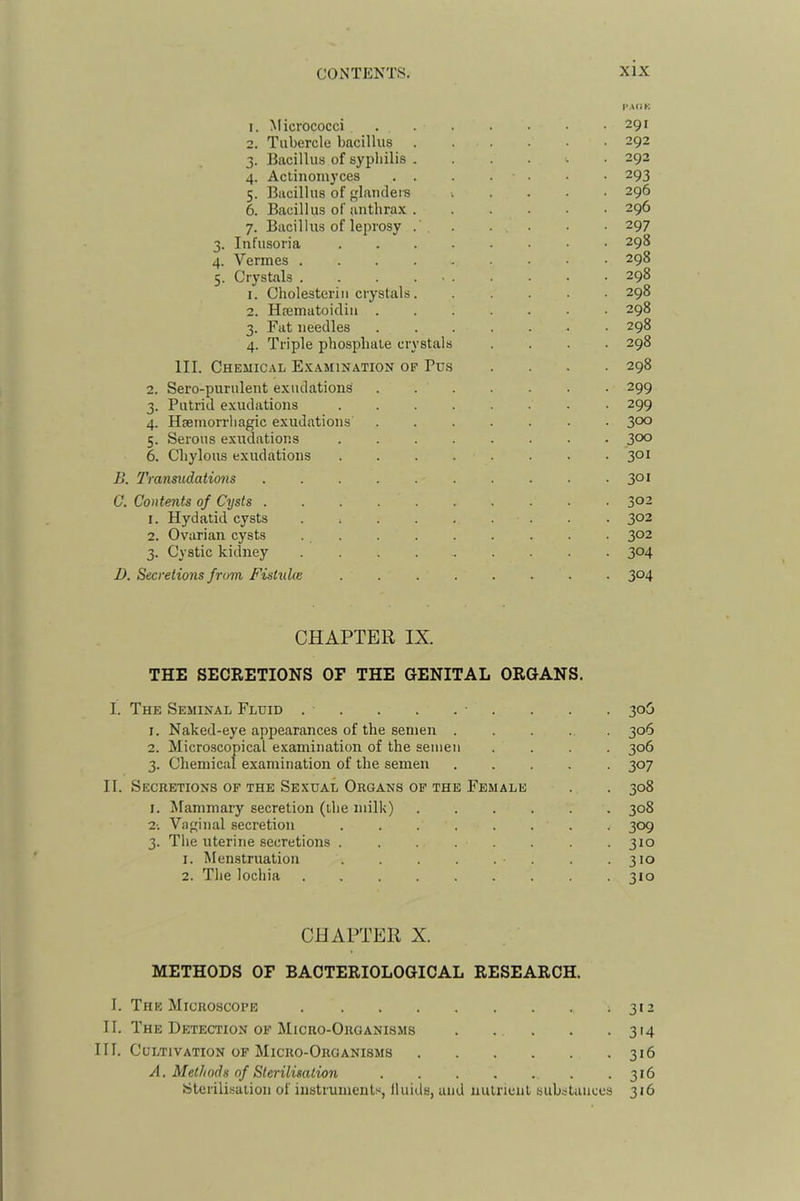 I'AOK 1. Micrococci 291 2. Tubercle bacillus 292 3. Bacillus of syphilis 292 4. Actinomyces . . . . . • • 293 5. Bacillus of landei-s ...... 296 6. Bacillus of anthrax 296 7. Bacillus of leprosy . ... . • 297 3. Infusoria 298 4. Vermes ......... 298 5. Crystals . . . ... . . . • 298 1. Cholesteriii crystals 298 2. Hrematoicliii 298 3. Fat needles ....... 298 4. Triple phosphate crystals .... 298 III. Chemical Examination op Pu.s .... 298 2. Sero-purulent exudations 299 3. Putrid exudations 299 4. Hsemorrhagic exudations 3°o 5. Serous exudations ........ 3°o 6. Chylous exudations 3°i B. 7'ransudations C. Contents of Cysts 302 1. Hydatid cysts . . . . . . . . . 302 2. Ovarian cysts 302 3. Cystic kidney 304 I). Secretions from Fistukc 3°4 CHAPTER IX. THE SECRETIONS OF THE GENITAL ORGANS. I. The Seminal Fluid . . . . . • . . . . 306 1. Naked-eye appearances of the semen ..... 306 2. Microscopical examination of the semen .... 306 3. Chemical examination of the semen ..... 307 II. Secretions of the Sexual Organs op the Female . . 308 i. Mammary secretion (the milk) 308 2-. Vaginal secretion 309 3. The uterine secretions 310 1. Menstruation • . . .310 2. The lochia 310 CHAPTER X. METHODS OF BACTERIOLOGICAL RESEARCH. 1. The Microscope 312 II. The Detection OF Micro-Organisms 314 III. Cultivation OF Micro-Organisms 316 A, Methods of Sterilisation . . . . . . .316 Sterilisation of instruments, Iluids, and nulneut substances 316