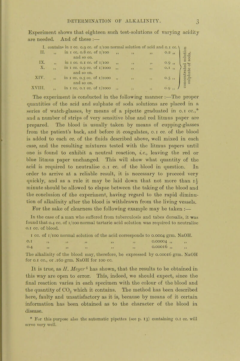 DETERMINATION OF ALKALINITY. O Experiment shows that eighteen such test-solutions of varying acidity are needed. And of these :— I. contains in i co. 0.9 co. of i/ioo normal solution of acid an<l 0,1 cc. II. ,, in I cc. 0.8 cc. of i/ioo and so on. IX. „ in I co. o. I cc. of i/ioo X. ,, in I cc. 0.9 cc. of i/iooo and so on. XIV. „ in I cc. 0.5 cc. of i/iooo and so on. XVIII. ,, in I cc. o.i cc. of i/iooo 0.9 o. I 0-5 0.9 a o « A 'o O o tr. Vi / S -2 ^ ss Co. O 3 The experiment is conducted in the following manner:—The proper quantities of the acid and sulphate of soda solutions are placed in a series of watch-glasses, by means of a pipette graduated in o.t cc.,* and a number of strips of very sensitive blue and red litmus paper are prepared. The blood is usually taken by means of cupping-glasses from the patient’s back, and before it coagulates, o. i cc. of the blood is added to each cc. of the fluids described above, well mixed in each case, and the resulting mixtures tested with the litmus papers until one is found to exhibit a neutral reaction, i.e., leaving the red or blue litmus paper unchanged. This will show what quantity of the acid is required to neutralise o.i cc. of the blood in question. In order to arrive at a reliable result, it is necessary to proceed very quickly, and as a rule it may be laid down that not more than ij minute should be allowed to elapse between the taking of the blood and the conclusion of the experiment, having regard to the rapid diminu- tion of alkalinity after the blood is withdrawn from the living vessels. For the sake of clearness the following example may be taken ;— In the case of a man who suffered from tuberculosis and tabes dorsalis, it was found that 0.4 cc. of i/ioo normal tartaric acid solution was required to neutralise o. I cc. of blood. I cc. of i/ioo normal solution of the acid corresponds to 0.0004 grm. NaOH. O.I ,, ,, ,, ,, ,, 0.00004 ,, ,, 0.4 ,, M ,, ,, ,, 0.00016 ,, ,, The alkalinity of the blood may, therefore, be expressed by 0.00016 grm. NaOH for O.I cc., or .160 grm. NaOH for 100 cc. It is true, as II. Meyer ^ has shown, that the results to be obtained in this way are open to error. This, indeed, we should expect, since the final reaction varies in each specimen with the colour of the blood and the quantity of COg which it contains. The method has been described here, faulty and unsatisfactory as it is, because by means of it certain information has been obtained as to the character of the blood in disease. * Eor this purpose also the automatic pipettes (see p. 13) containing 0.1 cc. will serve very well.