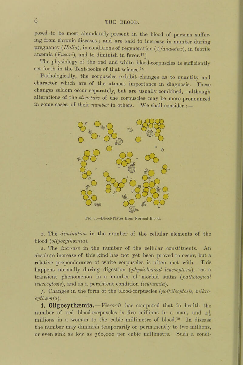 posed to bo most tibuiidfintly present in the blood of persons suffer- ing from chronic diseases) and are said to increase in number durinsj pregnancy (^Halla), in conditions of regeneration (Afanassiew'), in febrile anaemia (Fusari), find to diminish in fever.^’^] Ihe physiology of the red and white blood-corpuscles is sufficiently set forth in the Text-books of that science.i*^ Pathologically, the corpuscles exhibit changes aus to quantity and character which are of the utmost importance in diagnosis. Tliese changes seldom occur separately, but are usually combined,—although alterations of the structure of the corpuscles may be more pronounced in some cases, of their number in others. We shall consider :— 1. The diminution in the number of the cellular elements of the blood {oligocythsemia). 2. The increase in the number of the cellular constituents. An absolute increase of this kind has not j’et been proved to occur, but a relative preponderance of white corpuscles is often met with. This happens normally during digestion {^physiological lencocytosis),—as a transient phenomenon in a number of morbid states (pathological lencocytosis), and as a persistent condition (leuheemia). 3. Changes in the form of the blood-corpuscles (poilcilocytosis, mikro- cythsemia). 1. OUgfOCythaBmia.— Vierordt has comj3uted that in health the number of red blood-corpuscles is five millions in a man, and millions in a woman to the cubic millimetre of blood.^® In di.sea.se the number may diminish temjjorarily or permanently to two millions, or even sink as low as 360,000 per cubic millimetre. Such a condi- Fiq. I.—Blood-Plates from Normal Blond.