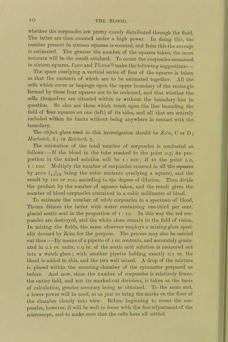 lO whether the corpuscles are pretty evenly distributed through the fluid. The latter are then counted under a high power. In doing this, the number present in si.xteen squares is counted, and from this the average is estimated. The greater the number of the squares taken, the more accurate will be the result attained. To count the corpuscles contained in sixteen squares, Lyon and Thomci-^ vn.{ik.Q the following sugge.stions; — The space overlying a vertical series of four of the .squares is taken as that the contents of which are to be estimated together. All the cells which cover or impinge upon the upper boundary of the rectangle formed by these four squares are to be reckoned, and that whether the cells themselves are situated within or without the boundary-line in question. So also are those which touch upon the line bounding the held of four squares on one (left) of its sides, and all that are entirely included within its limits without being anywhere in contact with the boundary. The object-glass used in this investigation should be Zeiss, C or D; Hartnack, 6; or Reichert, 7. The estimation of the total number of corpuscles is conducted as follows :—If the blood in the tube reached to the point 0.5, its pro- portion in the mixed solution will be i : 200; if to the point i.o, I ; 100. Multiply the number of corpuscles counted in all the squares by 4000 being the cubic contents overlying a square), and the result by 100 or 200, according to the degree of dilution. Then divide the product by the number of squares taken, and the result gives the number of blood-corpuscles contained in a cubic millimetre of blood. To estimate the number of ivMte corpuscles in a specimen of blood, Thoma dilutes the latter with water containing one-third per cent, glacial acetic acid in the proportion of i ; 10. In this way the red cor- puscles are destroyed, and the white alone remain in the held of vision. In mixing the fluids, the same observer employs a mixing-glass speci- ally devised by Zeiss for the purpose. The process may also be carried out thus :—By means of a pipette of i cc. contents, and accurately gradu- ated in o. I cc. units, 0.9 cc. of the acetic acid solution is measured out into a watch-glass; with another pipette holding exactly o. i cc. the blood is added to this, and the two well mixed. A drop of the mixture is placed within the counting-chamber of the cytometer prepared as before. And now, since the number of corpuscles is relatively fewer, the entire field, and not. its marked-out divisions, is taken as the basis of calculation, gi-eater accuracy being so obtained. To the sjime end, a lower power will be used, so as just to bring the marks on the floor of the chamber clearly into view. Before beginning to count the cor- puscles, however, it will be well to focus with the fine adjustment of the microscope, and to make sure that the cells have all settled.