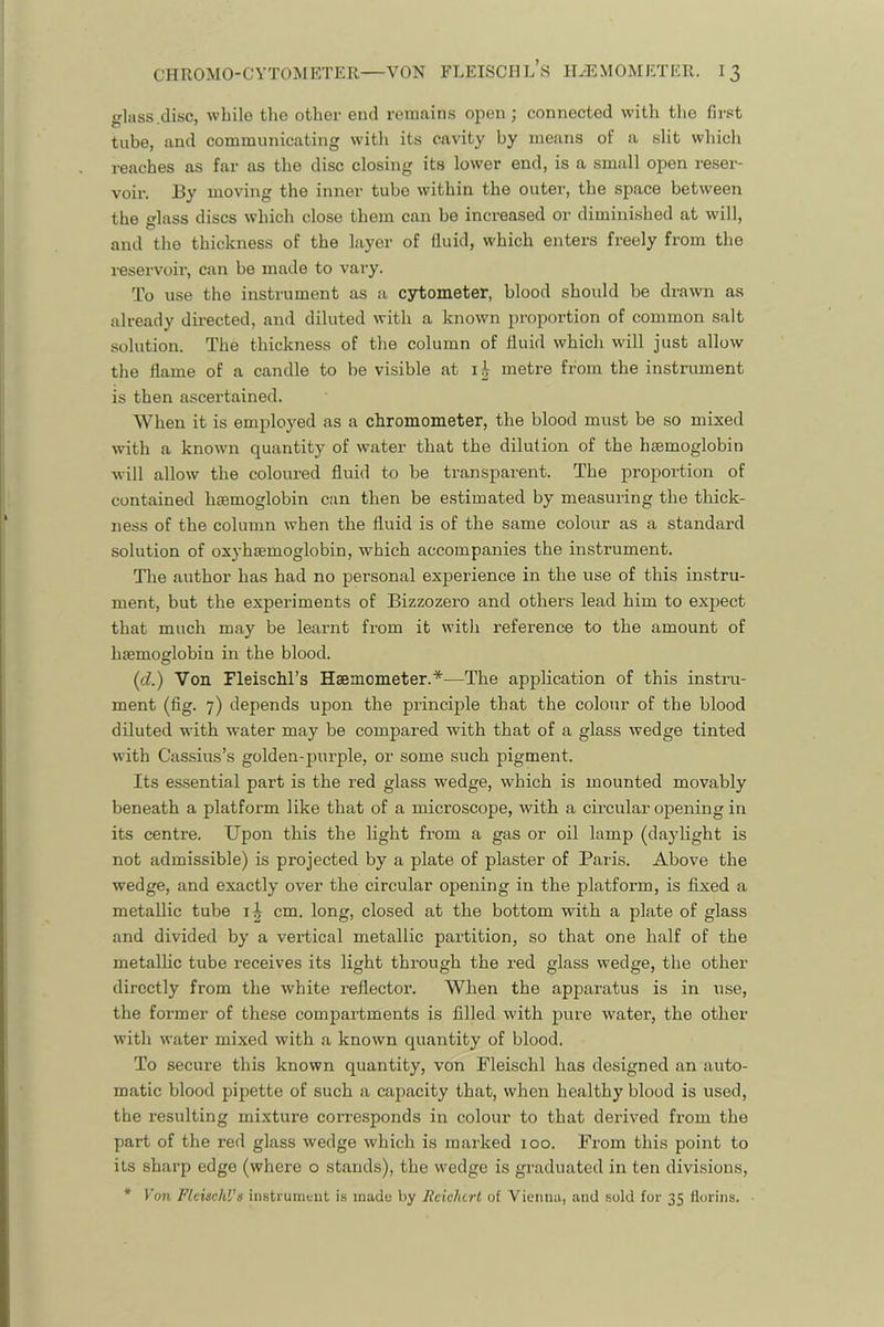 glass.disc, while the other end remains open; connected with the first tube, and communicating with its cavity by means of a slit which reaches as far as the disc closing its lower end, is a small open reser- voir. 13y moving the inner tube within the outer, the space between the lass discs which close them can be increased or diminished at will, O and the thickness of the layer of fluid, which enters freely from the reservoir, can be made to vary. To use the instrument as a csrtometer, blood should be drawn as already directed, and diluted with a known proportion of common salt solution. The thickness of the column of fluid which will just allow the flame of a candle to be visible at metre from the instrument is then ascertained. When it is employed as a chromometer, the blood must be so mixed with a known quantity of water that the dilution of the haemoglobin will allow the colovmed fluid to be transparent. The proportion of contained haemoglobin can then be estimated by measuring the thick- ness of the column when the fluid is of the same colour as a standard solution of oxyhsemoglobin, which accompanies the instrument. The author has had no personal experience in the use of this instru- ment, but the experiments of Bizzozero and others lead him to exjject that much may be learnt from it with reference to the amount of haemoglobin in the blood. (d.) Von Fleischl’s Haemometer.*—The application of this instru- ment (flg. 7) depends upon the principle that the colour of the blood diluted with water may be compared with that of a glass wedge tinted with Cassius’s golden-purple, or some such pigment. Its essential part is the red glass wedge, which is mounted movably beneath a platform like that of a microscope, with a circular opening in its centre. Upon this the light from a gas or oil lamp (daylight is not admissible) is projected by a plate of plaster of Paris. Above the wedge, and exactly over the circular opening in the platform, is fixed a metallic tube cm. long, closed at the bottom with a plate of glass and divided by a vertical metallic partition, so that one half of the metallic tube receives its light through the red glass wedge, the other directly from the white reflector. When the apparatus is in use, the former of these compartments is filled with pure water, the other with water mixed with a known quantity of blood. To secure this known quantity, von Fleischl has designed an auto- matic blood pipette of such a capacity that, when healthy blood is used, the resulting mixture corresponds in colour to that derived from the part of the red glass wedge which is maihed 100. From this point to its sharp edge (where o stands), the wedge is graduated in ten divisions, * Von Pleischl’s instrument is made by Reichirl of Vienna, and sold for 35 florins.