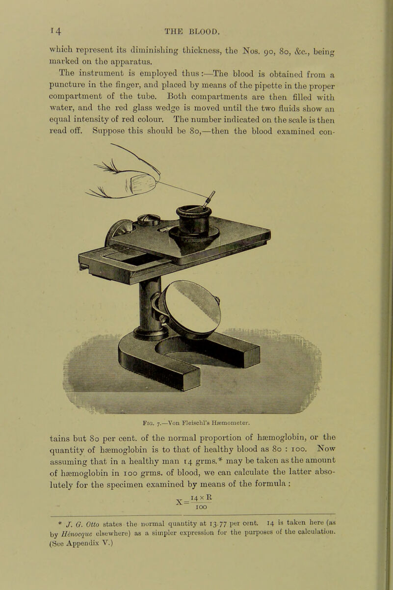 which represent its diminishing thickness, the Nos. 90, 80, &c., being marked on the apparatus. The instrument is employed thus:—The blood is obtained from a puncture in the finger, and placed by means of the pipette in the proper compartment of the tube. Both compartments are then filled with water, and the red glass wedge is moved until the two fluids show an equal intensity of red colour. The number indicated on the scale is then read off. Suppose this should be 80,—then the blood examined con- tains but 80 per cent, of the normal proportion of hsemoglobin, or the quantity of haemoglobin is to that of healthy blood as 80 : 100. Now assuming that in a healthy man 14 grms.* may be taken as the amount of haemoglobin in 100 grms. of blood, we can calculate the latter abso- lutely for the specimen examined by means of the formula : .^_i4xR ” 100 * J. G. Otto states the normal quantity at 13.77 per cent. 14 is taken here (iis by Ilenocque elsewhere) as a simpler expression for the purposes of the calculation. (See Appendix V.)