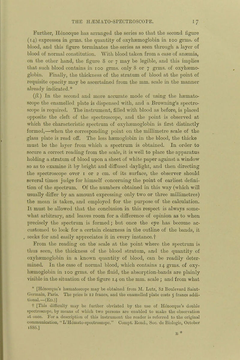 Further, llenocque has arranged the series so that the second figure (14) expresses in grms. the quantity of oxylijcmoglobin in 100 grms. of blood, and this figure terminates the series as seen through a layer of blood of normal constitution. With blood taken from a case of anaemia, on the other hand, the figui’e 8 or 7 may be legible, and this implies that such blood contains in 100 grms. only 8 or 7 grms. of oxyhaemo- globin. Finally, the thickness of the stratum of blood at the point of requisite opacity may be ascertained from the mm. scale in the manner already indicated.* (/?.) In the second and more accurate mode of using the haemato- scojie the enamelled plate is dispensed with, and a Browning’s sjiectro- scope is required. The instrument, filled with blood as before, is placed opposite the cleft of the spectroscope, and the point is observed at which the characteristic spectrum of oxyhaemoglobin is first distinctly formed,—when the corresponding point on the millimetre scale of the glass plate is read off. The less haemoglobin in the blood, the thicke must be the layer from which a spectrum is obtained. In order to secure a correct reading from the scale, it is well to place the apparatus holding a stratum of blood upon a sheet of white paper against a window so as to examine it by bright and diffused daylight, and then directing the spectroscope over i or 2 cm. of its surface, the observer should several times judge for himself concerning the point of earliest defini- tion of the spectrum. Of the numbers obtained in this way (which will usually differ by an amount expressing only two or three millimetres) the mean is taken, and employed for the purpose of the calculation. It must be allowed that the conclusion in this respect is always some- what arbitrary, and leaves room for a difference of ojpinion as to when precisely the spectrum is formed; but once the eye has become ac- customed to look for a certain clearness in the outline of the bands, it . seeks for and easily appreciates it in every instance.! From the reading on the scale at the point where the spectrum is thus seen, the thickness of the blood stratum, and the quantity of oxyhaemoglobin in a known quantity of blood, can be readily deter- mined. In the case of normal blood, which contains 14 grms. of oxy- hsemoglobin in 100 grms. of the fluid, the absorption-bands are plainly visible in the situation of the figure 14 on the mm. scale; and from what * [Hcnocque’s haematoscope may be obtained from M. Lutz, 82 Boulevard Saiut* Germain, Baris. The price is 12 francs, and the enamelled plate costs 5 francs addi* tional.—(Ed.)] + [This difficulty may be further obviated by the use of Houocque’s double spectroscope, by means of which two persons are enabled to make the observation at once. Bor a description of this instrument the reader is referred to the original communication, *■ L’Hemato-spectroscope.” Compt. Rend;, fSoc. de Biologie, October 1886.]