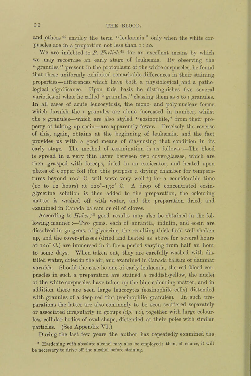 and othersemijloy the term “ leukaemia ” only when the white cor- puscles are in a proportion not less than 1:20. We are indebted to P. Ehrlich for an excellent means by which we may recognise an early stage of leukaemia. By observing the “ granules ” present in the protoplasm of the white corpuscles, he found that these uniformly exhibited remarkable differences in their staining properties—differences which have both a physiological^ and a patho- logical significance. Upon this basis he distinguishes five several varieties of what he called “granules,” classing them as a to e granules. In all cases of acute leucocytosis, the mono- and poly-nuclear forms which furnish the e granules are alone increased in number, whilst the a granules—which are also styled “ eosinophile,” from their pro- perty of taking up eosin—are apparently fewer. Pi’ecisely the reverse of this, again, obtains at the beginning of leukaemia, and the fact provides us with a good means of diagnosing that condition in its early stage. The method of examination is as follows;—The blood is spread in a very thin layer between two cover-glasses, which are then grasped with forceps, dried in an exsiccator, and heated upon plates of copper foil (for this purpose a drying chamber for tempera- tures beyond 100° 0. will serve very well*) for a considerable time (10 to 12 hours) at i2o°-i3o° C. A drop of concentrated eosin- glycerine solution is then added to the preparation, the colouring matter is washed off with water, and the preparation dried, and examined in Canada balsam or oil of cloves. According to Hviber,^^ good results may also be obtained in the fol- lowing manner:—Two grms. each of aurantia, indulin, and eosin are dissolved in 30 grms. of glycerine, the resulting thick fluid well shaken up, and the cover-glasses (dried and heated as above for several hours at 120° C.) are immersed in it for a period varying from half an hour to some days. When taken out, they are carefully washed with dis- tilled water, dried in the air, and examined in Canada balsam or dammar varnish. Should the case be one of early leukjemia, the red blood-cor- puscles in such a preparation are stained a reddish-yellow, the nuclei of the white corpuscles have taken iip the blue colouring matter, and in addition there are seen large leucocytes (eosinophile cells) distended with granules of a deep red tint (eosinophile granules). In such pre- parations the latter are also commonly to be seen scattered separately or associated irregularly in groups (fig. 12), together with large colour- less cellular bodies of oval shape, distended at their poles with similar particles. (See Appendix VI.) During the last few years the author has repeatedly examined the * Hardening with absolute alcohol may also be employed; then, of course, it will be necessary to drive off the alcohol before staining.