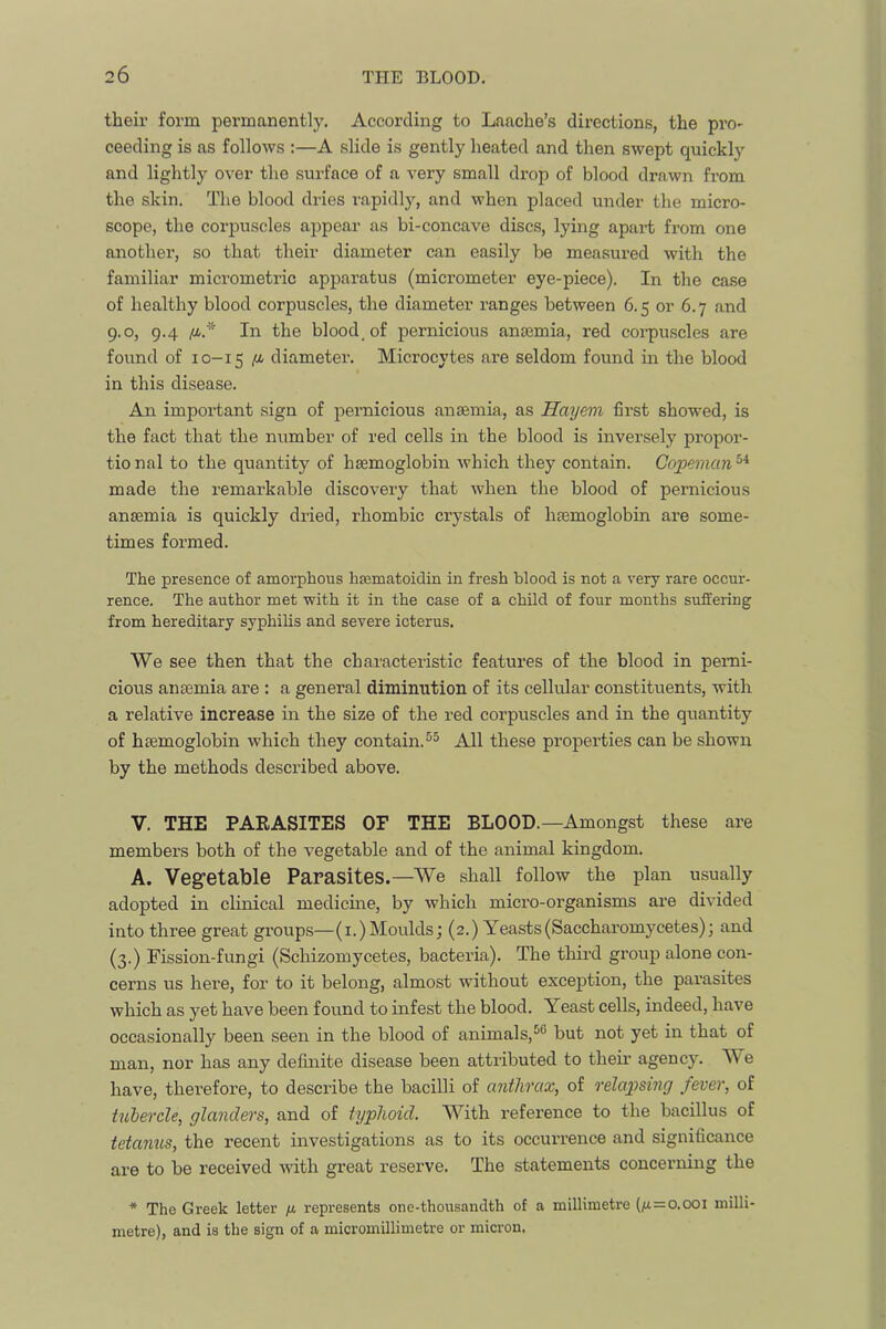 their form permanently. According to Laache’s directions, the pro- ceeding is as follows :—A .slide is gently heated and then swept quickly and lightly over the surface of a very small drop of blood drawn from the skin. The blood dries I’apidly, and when placed under the micro- scope, the corpuscles appear as bi-concave discs, lying apart from one another, so that their diameter can easily be measured with the familiar micrometric apparatus (micrometer eye-piece). In the case of healthy blood corpuscles, the diameter ranges between 6.5 or 6.7 and 9.0, 9.4 /i.* In the blood, of pernicious anajmia, red corpuscles are found of 10-15 /i diameter. Microcytes are seldom found in the blood in this disease. An important sign of pernicious anaemia, as Hayem first showed, is the fact that the number of red cells in the blood is inversely propor- tional to the quantity of haemoglobin which they contain. Copeman'‘^ made the remarkable discovery that when the blood of pernicious anaemia is quickly dried, rhombic crystals of haemoglobin are some- times formed. The presence of amorphous haematoidin in fresh blood is not a very rare occur- rence. The author met with it in the case of a child of four months suffering from hereditary syphilis and severe icterus. We see then that the characteristic features of the blood in perni- cious anaemia are : a general diminution of its cellular constituents, with a relative increase in the size of the red corpuscles and in the quantity of haemoglobin which they contain.®^ All these properties can be shown by the methods described above. V. THE PARASITES OF THE BLOOD.—Amongst these are members both of the vegetable and of the animal kingdom. A. Vegetable Parasites.—We shall follow the plan usually adopted in clinical medicine, by which micro-organisms are divided into three great groups—(i.)Moulds; (2.) Yeasts(Saccharomycetes); and (3.) Fission-fungi (Schizomycetes, bacteria). The third group alone con- cerns us here, for to it belong, almost without exception, the parasites which as yet have been found to infest the blood. Yeast cells, indeed, have occasionally been seen in the blood of animals,but not yet in that of man, nor has any definite disease been attributed to their agency. W e have, therefore, to describe the bacilli of anthrax, of relapsing fever, of tubercle, glanders, and of typhoid. With reference to the bacillus of tetanus, the recent investigations as to its occurrence and significance are to be received with great reserve. The statements concerning the * The Greek letter u represents one-thousandth of a millimetre (4=0.001 milli- metre), and is the sign of a micromillimetre or micron.