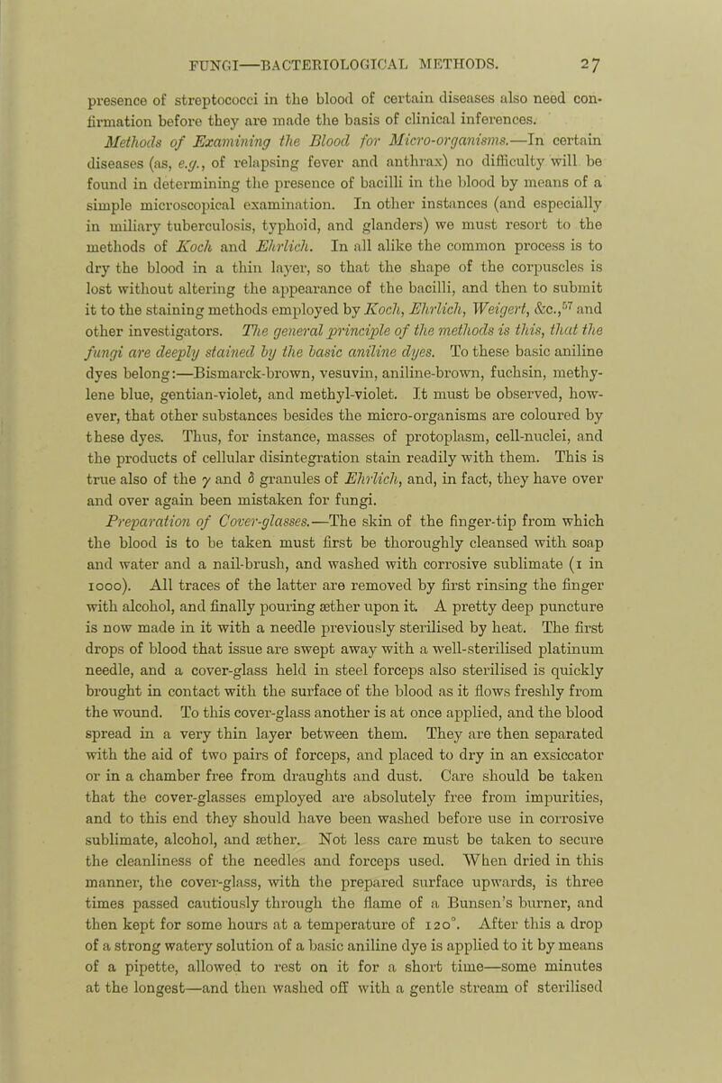 presence of streptococci in the blood of certain diseases also need con- tirmation before they are made the basis of clinical inferences. Methods of Examining the Blood for Micro-organisms.—In certain diseases (as, e.g., of relapsing fever and anthrax) no difficulty will be found in determining the presence of bacilli in the blood by means of a simple microscopical examination. In other instances (and especially in miliary tuberculosis, typhoid, and glanders) we must resort to the methods of Koch and Ehrlich. In all alike the common process is to dry the blood in a thin layer, so that the shape of the corpuscles is lost without altering the appearance of the bacilli, and then to submit it to the staining methods employed by Koch, Ehrlich, Weigert, and other investigators. The gen&)'alprinciple of the methods is this, that the fungi are deeply stained by the basic aniline dyes. To these basic aniline dyes belong:—Bismarck-brown, vesuvin, aniline-brown, fuchsin, methy- lene blue, gentian-violet, and methyl-violet. It must be observed, how- ever, that other substances besides the micro-organisms are coloured by these dyes. Thus, for instance, masses of protoplasm, cell-nuclei, and the products of cellular disintegration stain readily with them. This is true also of the 7 and h granules of Ehrlich, and, in fact, they have over and over again been mistaken for fungi. Preparation of Cover-glasses.—The skin of the finger-tip from which the blood is to be taken must first be thoroughly cleansed with soap and water and a nail-brush, and washed with corrosive sublimate (i in 1000). All traces of the latter are removed by first rinsing the finger with alcohol, and finally pouring sether upon it. A pretty deep puncture is now made in it with a needle previously sterilised by heat. The first drops of blood that issue are swept away with a well-sterilised platinum needle, and a cover-glass held in steel forceps also sterilised is quickly brought in contact with the surface of the blood as it flows freshly from the wound. To this cover-glass another is at once applied, and the blood spread in a very thin layer between them. They are then separated with the aid of two pairs of forceps, and placed to dry in an exsiccator or in a chamber free from draughts and dust. Care should be taken that the cover-glasses employed are absolutely free from impurities, and to this end they should have been washed before use in corrosive sublimate, alcohol, and sether. Not less care must be taken to secure the cleanliness of the needles and forceps used. When dried in this manner, the cover-glass, with the prepared surface upwards, is three times passed cautiously through the flame of a Bunsen’s burner, and then kept for some hours at a temperature of 120°. After this a drop of a strong watery solution of a basic aniline dye is applied to it by means of a pipette, allowed to rest on it for a short time—some minutes at the longest—and then washed off with a gentle stream of stei’ilised