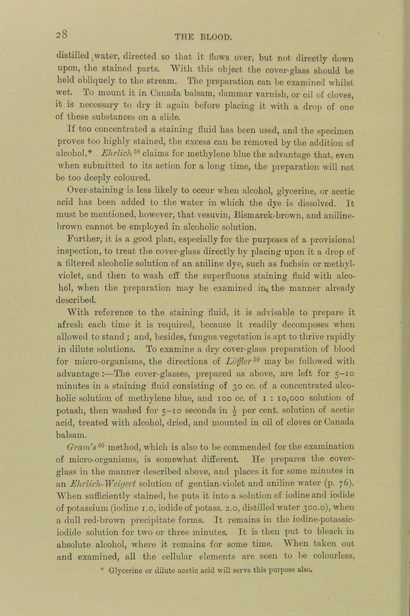 distilled ^water, directed so that it flows over, but not directly down upon, the stained parts. With this object the cover-glass should be held obliquely to the stream. The preparation can be examined whilst wet. To mount it in Canada balsam, dammar varnish, or oil of cloves, it is necessary to dry it again before placing it with a drop of one of these substances on a slide. If too concentrated a staining fluid has been used, and the specimen proves too highly stained, the excess can be removed by the addition of alcohol.* Ehrlich claims for methylene blue the advantage that, even when submitted to its action for a long time, the preparation will not be too deeply coloured. Over-staining is less likely to occur when alcohol, glycerine, or acetic acid has been added to the water in which the dye is dissolved. It must be mentioned, howevex’, that vesuvin, Bismarck-brown, and aniline- brown cannot be employed in alcoholic solution. Further, it is a good plan, especially for the purposes of a provisional inspection, to treat the covei’-glass directly by placing upon it a drop of a filtered alcoholic solution of an aniline dye, such as fuchsin or methyl- violet, and then to wash oil the superfluous staining fluid with alco- hol, when the preparation may he examined in^ the manner already described. With reference to the staining fluid, it is advisable to prepare it afresh each time it is required, becaxxse it readily decomposes when allowed to stand; and, besides, fungus vegetation is apt to thrive rapidly in dilute solutions. To examine a dry covei’-glass preparation of blood for micro-oi’ganisms, the directions of Loffler may be followed with advantage :—The cover-glasses, prepared as above, are left for 5-10 minutes in a staining fluid consisting of 30 cc. of a concenti’ated alco- holic solution of methylene blue, and 100 cc. of i ; 10,000 solution of potash, then washed for 5-10 seconds in per cent, solution of acetic acid, treated with alcohol, dried, and mounted in oil of cloves or Canada balsam. Gram's method, which is also to be commended for the examination of micro-organisms, is somewhat diffei'ent. He prepai’es the covei’- glass in the manner described above, and places it for some mimxtes in an Ehrlich-Weigert solution of gentian-violet and aniline water (p. 76). When sufficiently stained, he puts it into a solution of iodine and iodide of potassium (iodine i.o, iodide of potass. 2.0, distilled water 300.0), when a dull red-broxvn precipitate foi'ms. It remains in the iodine-potassic- iodide solution for two or thx’ee minutes. It is then put to bleach in absolute alcohol, whei-e it I’emains for some time. When takeix out and examined, all the cellular elements ai’e seen to be coloui’less, * Glycerine or dilute acetic acid will serve this purpose also.