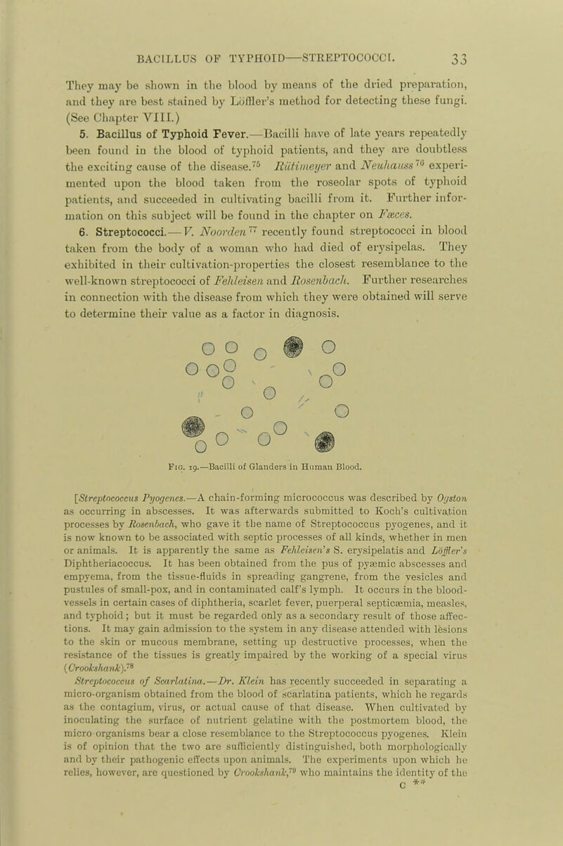 They may be shown in the blood by means of the dried prepai’ation, and they are best stained by Liifiler’s method for detecting these fungi. (See Chapter VIII.) 5. Bacillus of Typhoid Fever.—Bacilli have of late j-ears repeatedly been found iu the blood of typhoid patients, and they are doubtless the exciting cause of the disease.® Itiitimeyer and Neuhaiiss experi- mented upon the blood taken from the roseolar spots of typhoid patients, and succeeded in cultivating bacilli from it. Further infor- mation on this subject will be found in the chapter on Faces. 6. Streptococci.— V. Noovden’'^ recentlj^ found streptococci in blood taken from the body of a woman who had died of erysipelas. They exhibited in their cultivation-properties the closest resemblance to the well-known streptococci of Fehleisen and Rosenbacli. Further researches in connection with the disease from which they were obtained will serve to determine their value as a factor in diagnosis. Fig. ig.—Bacilli of Glanders in Human Blood. [^Streptncoccus Pyogenes.—A chain-forming micrococcus was described by Ogston as occurring in abscesses. It was afterwards submitted to Koch’s cultivation processes by Rosenbach, who gave it the name of Streptococcus pyogenes, and it is now known to be associated with septic processes of all kinds, whether in men or animals. It is apparently the same as Fehleisen's S. erysipelatis and Lbffler's Diphtheriacoccus. It has been obtained from the pus of pysemic abscesses and empyema, from the tissue-fluids in spreading gangrene, from the vesicles and pustules of small-pox, and in contaminated calf’s lymph. It occurs in the blood- vessels in certain cases of diphtheria, scarlet fever, puerperal septictemia, measles, and typhoid; but it must be regarded only as a secondary result of those affec- tions. It may gain admission to the system in any disease attended with Ifesions to the skin or mucous membrane, setting up destructive processes, when the resistance of the tissues is greatly impaired by the working of a special virus {Crooksluink).’^ Streptococcus of Scarlatina.—Dr. Klein has recently succeeded in sepai'ating a micro-organism obtained from the blood of scarlatina patients, which he regards as the contagium, virus, or actual cause of that disease. When cultivated by inoculating the surface of nutrient gelatine with the postmortem blood, the micro organisms bear a close resemblance to the Streptococcus pyogenes. Klein is of opinion that the two are sufliciently distinguished, both morphologically and by their pathogenic effects upon animals. 'I’he experiments upon which he relies, however, are questioned by Croohshanh,''^ who maintains the identity of the C