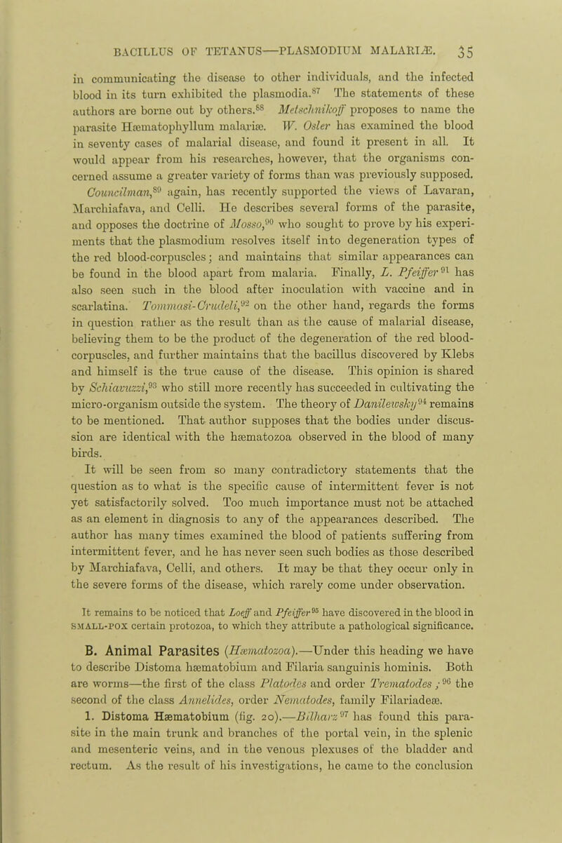in communicating the disease to other individuals, and the infected blood in its turn exhibited the plasmodia.®^ The statements of these authors are borne out by others.®® Metschnikoff proposes to name the parasite TIsematophyllum malaxia;. W. Osier has examined the blood in seventy cases of malarial disease, and found it present in all. It would appear from his researches, however, that the organisms con- cerned assume a greater variety of forms than was previously supposed. Cotincilman,^^ has recently supported the views of Lavaran, Marchiafava, and Celli. He describes several forms of the parasite, and opposes the doctrine of iJ/osso,^® who sought to prove by his experi- ments that the plasmodium resolves itself into degeneration types of the red blood-corpuscles; and maintains that similar appearances can be found in the blood apart from malaria. Finally, L. has also .seen such in the blood after inoculation with vaccine and in scarlatina. Tommasi-Crudeli,'^'^ on the other hand, regards the forms in question rather as the result than as the cause of malarial disease, believing them to be the product of the degeneration of the red blood- corpuscles, and further maintains that the bacillus discovered by Klebs and himself is the true cause of the disease. This opinion is shared by Schiavuzzi,^^ who still more recently has succeeded in cultivating the micro-organism outside the system. The theory of Daniletush/-^'^ remains to be mentioned. That author supposes that the bodies under discus- sion are identical with the hasmatozoa observed in the blood of many birds. It will be seen from so many contradictory statements that the question as to what is the specific cause of intermittent fever is not yet satisfactorily solved. Too much importance must not be attached as an element in diagnosis to any of the appearances described. The author has many times examined the blood of patients suffering from intermittent fever, and he has never seen such bodies as those described by Marchiafava, Celli, and others. It may be that they occur only in the severe forms of the disease, which rarely come under observation. It remains to be noticed that Loeff and Pfeiffer^^ have discovered in the blood in SMALL-POX certain protozoa, to which they attribute a pathological significance. B. Animal Parasites {Hxmutozoa).—Under this heading we have to describe Distoma haematobium and Filaria sanguinis hominis. Both are worms—the first of the class Platodes and order Trematodes ; the second of the class Annelides, order Nematodes, family Filariadeae. 1. Distoma Haematobium (fig. 20).—Bilharz'^’^ \\a.s, found this para- site in the main trunk and branches of the portal vein, in the splenic and mesenteric veins, and in the venous plexuses of the bladder and rectum. As the result of his investigations, he came to the conclusion