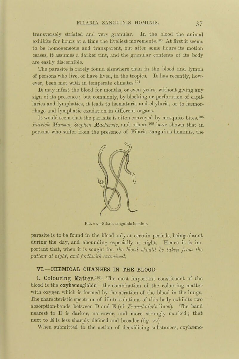 transversely striated and very granular. In the blood the animal exhibits for hours at a time the liveliest movements.At first it .seems to be homogeneous and transparent, but after some hours its motion ceases, it assumes a darker tint, and the granular contents of its body are easily discernible. The parasite is rarely found elsewhere than in the blood and lymph of persons who live, or have lived, in the tropics. It has recently, how- ever, been met with in temperate climates. It may infest the blood for months, or even j^ears, without giving any sign of its presence; but commonly, by blocking or perforation of capil- laries and lymphatics, it leads to htematuria and chyluria, or to haemor- rhage and lymphatic exudation in different organs. It would seem that the parasite is often conveyed by mosquito bites. PatricJc Manson, Sle2^1ien Macliemde, and others have shown that in persons who suffer from the presence of Filaria sanguinis hominis, the parasite is to be found in the blood only at certain periods, being absent during the day, and abounding especially at night. Hence it is im- portant that, when it is sought for, the hloocl should he talcen from the patient at night, and forthwith examined, VI.—CHEMICAL CHANGES IN THE BLOOD. 1. Colouring' Matter.’®'—The most important constituent of the blood is the oxyhsemoglobin—the combination of the colouring matter with oxygen which is formed by the aeration of the blood in the lungs. The characteristic spectrum of dilute solutions of this body exhibits two absorption-bands between D and E (of Fraunhofer's lines). The band nearest to D is darker, naiTowei’, and more strongly marked; that next to E is less sharply defined and broader (fig. 22). When submitted to the action of deoxidising substances, oxyhsemo-