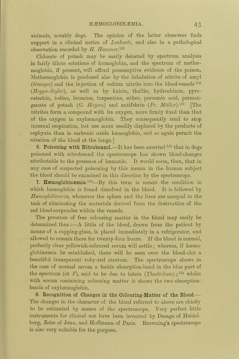 animals, notabl}' dogs. The opinion of the latter observers finds support in a clinical notice of Lenhcniz, and also in a pathological observation recorded by II. Ilammei'.^-^ Chlorate of potash may be easily detected by spectrum analysis in fairly dilute solutions of htcmoglobin, and the spectrum of metha;- moglobin, if present, will afford presumptive evidence of the poison. Methsemoglobin is produced also by the inhalation of nitrite of amyl [Gamgee) and the injection of sodium nitrite into the blood-vessels {Hoppe-Seyle)'), as well as by kairin, thallin, hydrochiuon, pyro- catechin, iodine, bromine, turpentine, mther, perosmic acid, perman- ganate of potash {G. Ilayem) and antifebrin {Fr. [The nitrites form a compound with its oxygen, more firmly fixed than that of the oxygen in oxyhsemoglobin. They consequently tend to stop internal respiration, but are more readily displaced by the products of asphyxia than is carbonic oxide hEemoglobin, and so again permit the aeration of the blood at the lungs.] 6. Poisoning with Nitrobenzol.—It has been asserted that in dogs poisoned. with nitrobenzol the spectroscope has shown blood-changes attributable to the presence of hsematin. It would seem, then, that in any case of suspected poisoning by this means in the human subject the blood should be examined in this direction by the spectroscope. 7. Haemoglobinaemia.123—]3y this term is meant the condition in which haemoglobin is found dissolved in the blood. It is followed by Haemoglohinuria, whenever the spleen and the liver are unequal to the task of eliminating the materials derived from the destruction of the red blood-corpuscles within the vessels. The presence of free colouring matter in the blood may easily be determined thus:—A little of the blood, drawn from the patient by means of a cupping-glass, is placed immediately in a refrigerator, and allowed to remain there for twenty-four hours. If the blood is normal, perfectly clear yellowish-coloured serum will settle; whereas, if hsemo- globinsemia be established, there will be seen over the blood-clot a beautiful transparent ruby-red stratum. The spectroscope shows in the case of normal serum a feeble absorption-band in the blue part of the spectrum (at F), said to be due to lutein (Thudichurn); whilst with serum containing colouring matter it shows the two absorption- bands of oxyhsemoglobin. 8. Recognition of Changes in the Colouring-Matter of the Blood.— The changes in the character of the blood referred to above are chiefly to be estimated by means of the spectroscope. Very perfect little instruments for clinical u.se have been invented by Desaga of Heidel- berg, Zeiss of Jena, and Hoffmann of Paris. Browning’s spectroscope is also very suitable for the piu’pose.
