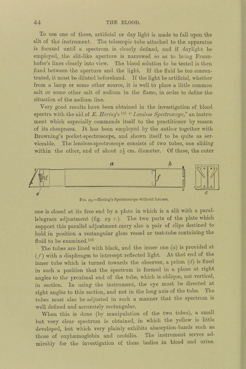 To use one of these, artificial or clay light is made to fall upon the slit of the instrument. Tiie telescopic tube attached to the apparatus is focused until a spectrum is clearly defined, and if daylight be employed, the slit-like aperture is narrowed so as to bring Fraun- hofer’s lines clearly into view. The blood solution to be tested is then fixed between the aperture and the light. If the fluid be too concen- trated, it must be diluted beforehand. If the light be artificial, whether from a lamp or some other source, it is well to place a little common salt or some other salt of sodium in the flame, in order to deflne the situation of the sodium line. Very good results have been obtained in the investigation of blood spectra with the aid of E. Herincj’s “ Lensless Sj^edroscope,” an instru- ment which especially commends itself to the practitioner by reason of its cheapness. It has been employed by the author together with Browning’s pocket-spectroscope, and shown itself to be quite as ser- viceable. The lensless-spectroscope consists of two tubes, one sliding within the other, and of about 2^ cm. diameter. Of these, the outer Fig. 29.—Hering’s Spectroscope without Leuses. one is closed at its free end by a plate in w'hich is a slit with a paral- lelogram adjustment (fig. 29 c.). The two parts of the plate which support this parallel adjustment carry also a pair of clips destined to hold in position a rectangular glass vessel or test-tube containing the fluid to be examined. The tubes are lined with black, and the inner one (a) is provided at [f') with a diaphragm to intercept reflected light. At that end of the inner tube which is turned towards the observer, a prism {d) is fixed in such a position that the spectrum is formed in a plane at right angles to the proximal end of the tube, which is oblique, not vertical, in section. In using the instrument, the eye must be directed at right angles to this section, and not in the long axis of the tube. The tubes must also be adjusted in such a manner that the spectrum is well defined and accurately rectangular. When this is done (by manipulation of the two tubes), a small but very clear spectrum is obtained, in which the yellow is little developed, but which very plainly exhibits absorption-bands such as those of oxyhccmoglobin and urobilin. The instrument serves ad- mirably for the investigation of these bodies in blood and urine.