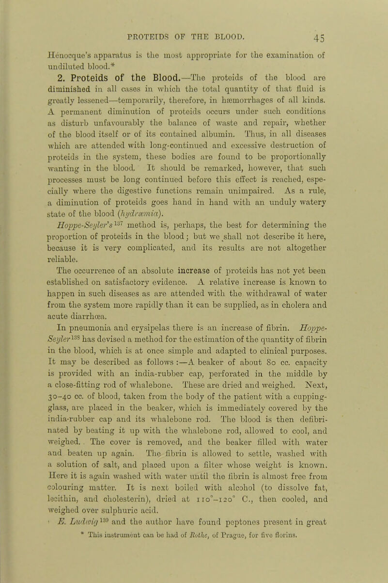 Henocque’s apparatus is the most ai^propriate for the examination of undiluted blood.* 2. Proteids of the Blood.—The proteids of the blood are diminished in all cases in which the total quantity of that fluid is greatly lessened—temporarily, therefore, in hsemorrhages of all kinds. A permanent diminution of proteids occurs under such conditions as disturb unfavourably the balance of waste and repair, whether of the blood itself or of its contained albumin. Thus, in all diseases which are attended with long-continued and excessive destruction of proteids in the system, these bodies are found to be proportionally wanting in the blood. It should be remarked, however, that such processes must be long continued before this effect is reached, espe- cially where the digestive functions remain unimpaired. As a rule, a diminution of proteids goes hand in hand with an unduly watery state of the blood [hydrEemia). Hoppe-Seyler's'^'^' method is, perhaps, the best for determining the proportion of proteids in the blood; but we shall not describe it here, because it is very complicated, and its results are not altogether reliable. The occurrence of an absolute increase of proteids has not yet been established on satisfactory evidence. A relative increase is known to happen in such diseases as are attended with the withdrawal of water from the system more rapidly than it can be supplied, as in cholera and acute diarrhoea. In pneumonia and erysipelas there is an increase of fibrin. Hoppe- Sejjler^^^ has devised a method for the estimation of the quantity of fibrin in the blood, which is at once simple and adapted to clinical purposes. It may be described as follows :—A beaker of about 80 cc. capacity is provided with an india-rubber cap, perforated in the middle by a close-fitting rod of whalebone. These are dried and weighed. Next, 30-40 cc. of blood, taken from the body of the patient with a cupping- glass, are placed in the beaker, which is immediately covered by the india-rubber cap and its whalebone rod. The blood is then defibri- nated by beating it up with the whalebone rod, allowed to cool, and weighed. The cover is removed, and the beaker filled with water and beaten up again. The fibrin is allowed to settle, washed with a solution of salt, and placed upon a filter whose weight is known. Here it is again washed with water until the fibrin is almost free from colouring matter. It is next boiled with alcohol (to dissolve fat, lecithin, and cholesterin), dried at iio°-i20° C., then cooled, and weighed over sulphuric acid. ■ E. Ludwiy and the author have found peptones pi’esent in great * This iastrumeat can be had of Rothc, of Prague, for five florins.