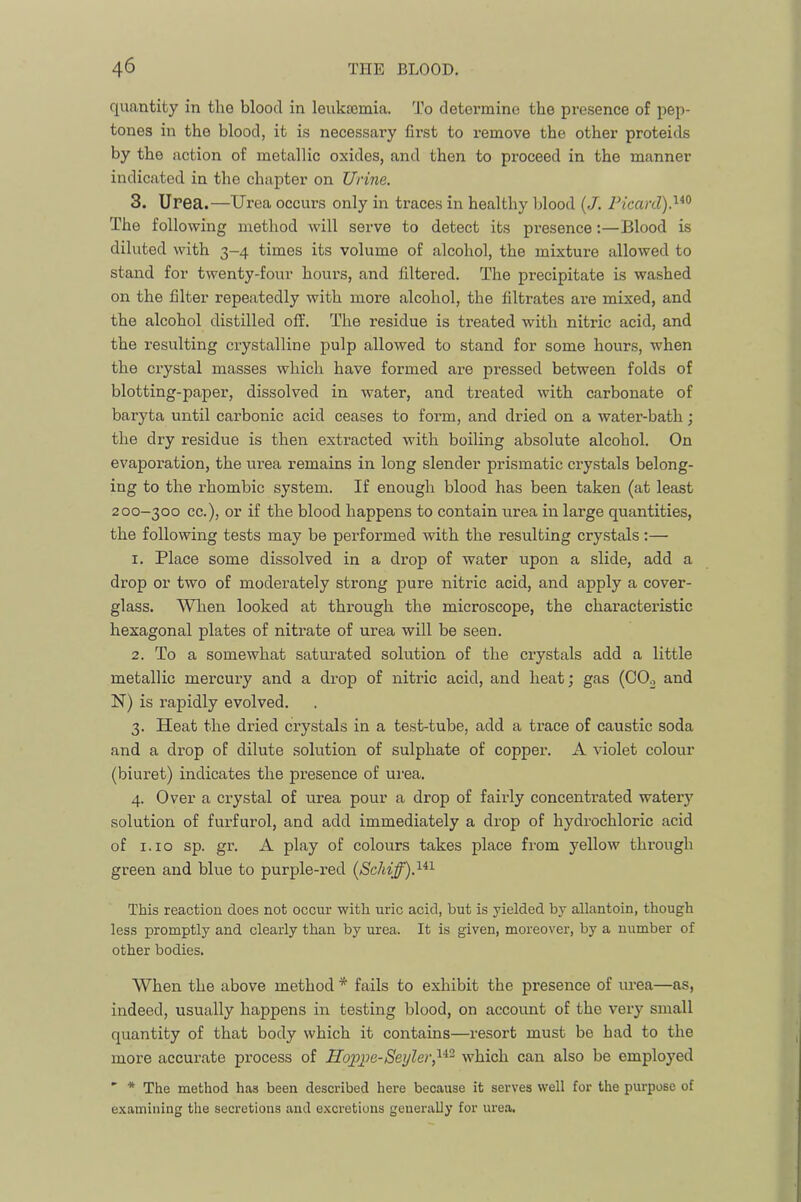 quantity in the blood in leukajmia. To determine the presence of pep- tones in the blood, it is necessary first to remove the other proteids by the action of metallic oxides, and then to proceed in the manner indicated in the chapter on Urine. 3. Urea.—Urea occurs only in traces in healthy blood (/. Picard).'^^^ The following method will serve to detect its presence;—Blood is diluted with 3-4 times its volume of alcohol, the mixture allowed to stand for twenty-four hours, and filtered. The precipitate is washed on the filter repeatedly with more alcohol, the filtrates are mixed, and the alcohol distilled off. The residue is treated with nitric acid, and the resulting crystalline pulp allowed to stand for some hours, when the crystal masses which have formed are pressed between folds of blotting-paper, dissolved in water, and treated with carbonate of baryta until carbonic acid ceases to form, and dried on a water-bath; the dry residue is then extracted with boiling absolute alcohol. On evaporation, the urea remains in long slender prismatic crystals belong- ing to the rhombic system. If enough blood has been taken (at least 200-300 cc.), or if the blood happens to contain urea in large quantities, the following tests may be performed with the resulting crystals:— 1. Place some dissolved in a drop of water upon a slide, add a drop or two of moderately strong pure nitric acid, and apply a cover- glass. When looked at through the microscope, the characteristic hexagonal plates of nitrate of urea will be seen. 2. To a somewhat saturated solution of the crystals add a little metallic mercury and a drop of nitric acid, and heat; gas (COo and N) is rapidly evolved. 3. Heat the dried crystals in a test-tube, add a trace of caustic soda and a drop of dilute solution of sulphate of copper. A violet colour (biuret) indicates the presence of urea. 4. Over a crystal of urea pour a drop of fairly concentrated watery solution of furfurol, and add immediately a drop of hydrochloric acid of i.io sp. gr. A play of colours takes place from yellow through green and blue to purple-red This reaction does not occur with uric acid, but is yielded by allantoin, though less promptly and clearly than by urea. It is given, moreover, by a number of other bodies. When the above method * fails to exhibit the presence of urea—as, indeed, usually happens in testing blood, on account of the very small quantity of that body which it contains—resort must be had to the more accurate process of Hopjpe-Seijler,^^^ which can also be employed ' * The method has been described here because it serves well for the purpose of examining the secretions and e.xci-etions generaUy for urea.