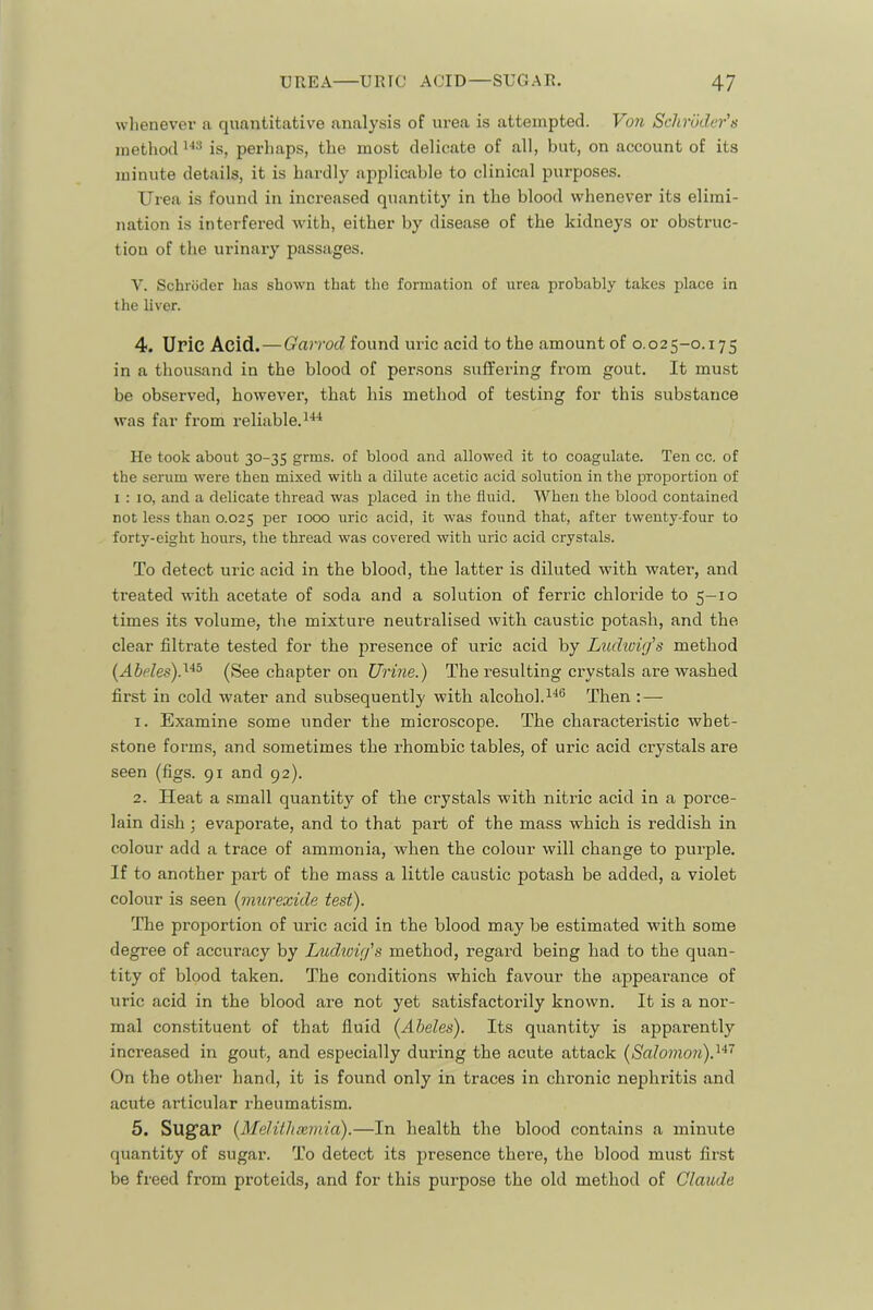 whenever a quantitative analysis of urea is attempted. Von Schroder’s method is, perliaps, the most delicate of all, but, on account of its minute details, it is hardly applicable to clinical purposes. Urea is found in increased quantity in the blood whenever its elimi- nation is interfered with, either by disease of the kidneys or obstruc- tion of the urinary passages. V. Schriiclcr has shown that the formation of urea probably takes place in the liver. 4. Uric Acid. — Garrod found uric acid to the amount of 0.025-0.175 in a thousand in the blood of persons suffering from gout. It must be observed, however, that his method of testing for this substance was far from reliable. He took about 30-35 grms. of blood and allowed it to coagulate. Ten cc. of the serum were then mixed with a dilute acetic acid solution in the proportion of 1:10, and a delicate thread was placed in the fluid. When the blood contained not less than 0.025 per 1000 uric acid, it was found that, after twenty-four to forty-eight hours, the thread was covered with uric acid crystals. To detect uric acid in the blood, the latter is diluted with water, and treated with acetate of soda and a solution of ferric chloride to 5-10 times its volume, the mixture neutralised with caustic potash, and the clear filtrate tested for the presence of uric acid by Ludwig’s method {Abeles)d‘^° (See chapter on Urine.) The resulting ciwstals are washed first in cold water and subsequently with alcohol.Then : — 1. Examine some under the microscope. The characteristic whet- stone forms, and sometimes the rhombic tables, of uric acid crystals are seen (figs. 91 and 92). 2. Heat a small quantity of the crystals with nitric acid in a porce- lain dish ; evaporate, and to that part of the mass which is reddish in colour add a trace of ammonia, when the colour will change to purple. If to another part of the mass a little caustic potash be added, a violet colour is seen (murexide test). The proportion of uric acid in the blood may be estimated with some degree of accuracy by Ludwig’s method, regard being had to the quan- tity of blood taken. The conditions which favour the appearance of uric acid in the blood are not yet satisfactorily known. It is a nor- mal constituent of that fluid {Abeles). Its quantity is apparently increased in gout, and especially during the acute attack [Salomon). On the other hand, it is found only in traces in chronic nephritis and acute articular rheumatism. 5. Sug’aP [Melitlisemid).—In health the blood contains a minute quantity of sugar. To detect its presence there, the blood must first be freed from proteids, and for this purpose the old method of Claude