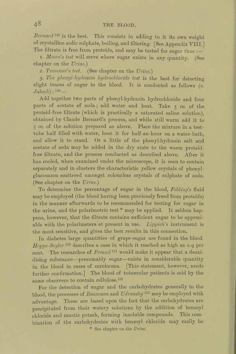 Bernard is the best. This consists in addin to it its own weight of crystalline sodic sulphate, boiling, and filtering. [See Appendix VIII.] The filtrate is free from proteids, and may be tested for sugar thus : 1. Moore's test Avill serve where sugar exists in any quantity. (See chapter on the Urine.) 2. Trommer's test. (See chapter on the Urine.) 3. The phenyl-li.ydrazin hydrochloride test is the best for detecting o slight traces of sugar in the blood. It is conducted as follows {v. Jalisch): — Add together two parts of phenyl-hydrazin hydrochloride and four parts of acetate of soda; add water and heat. Take 5 cc. of the proteid-free filtrate (which is practically a saturated saline solution), obtained by Claude Bernard’s process, and while still warm add it to 5 cc. of the solution prepared as above. Place the mixture in a test- tube half filled with water, heat it for half-an-hour on a water-bath, and allow it to stand. Or a little of the phenyl-hydrazin salt and acetate of soda may be added in the dry state to the warm proteid- free filtrate, and the process conducted as described above. After it has cooled, when examined under the microscope, it is seen to contain separately and in clusters the characteristic yellow crystals of phenyl- glucosazon scattered amongst colourless crystals of sulphate of soda. (See chapter on the Urine.) To determine the percentage of sugar in the blood, Felding's fluid may be employed (the blood having been previously freed from proteids) in the manner afterwards to be recommended for testing for sugar in the urine, and the polarimetric test * may be applied. It seldom hap- pens, however, that the filtrate contains sufiicient sugar to be appreci- able with the polarimeters at present in use. instrument is the most sensitive, and gives the best results in this connection. In diabetes large quantities of grape-sugar are found in the blood. Hoppe-Seyler describes a case in which it reached as high as o. 9 per- cent. The researches of Freund^^'^ would make it appear that a deoxi- dising .substance—presumably sugar—exists in considerable quantity in the blood in cases of carcinoma. [This statement, however, needs further confirmation.] The blood of tubercular patients is said by the same observers to contain cellulose.^®^ For the detection of sugar and the carbohydrates generally in the blood, the processes of Baumann and Udranslnj'^^'^ may be employed with advantage. These are based upon the fact that the carbohydrates are precipitated from their w'atery solutions by the addition of benzoyl chloride and caustic potash, forming insoluble compounds. This com- bination of the carbohydrates with benzoyl chloride may easily be * See chapter 011 the Urine.