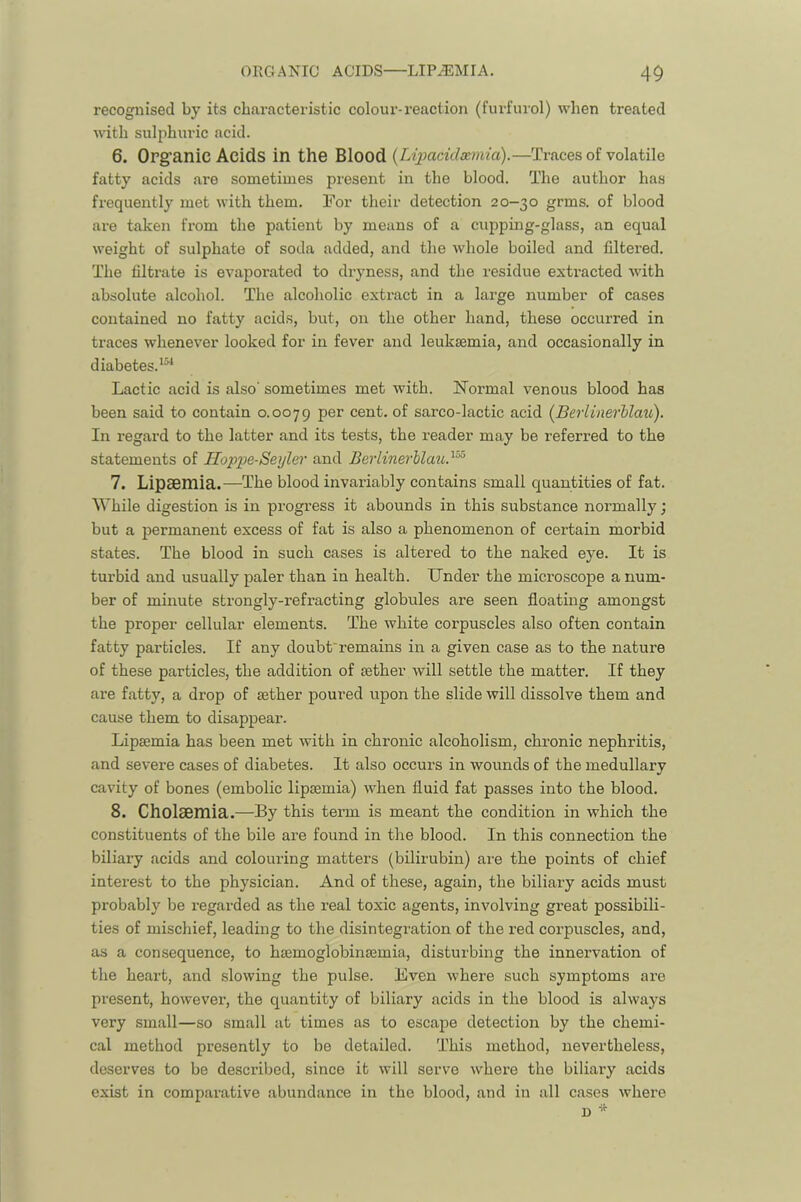 recognised by its characteristic colour-reaction (furfurol) when treated with sulphuric acid. 6. Org’anic Acids in the Blood {Lij^addxmia).—Traces of volatile fatty acids are sometimes present in the blood. The author has frequently met with them. For their detection 20-30 grms. of blood are taken from the patient by means of a cupping-glass, an equal weight of sulphate of soda added, and the whole boiled and filtered. The filtrate is evaporated to dryness, and the residue extracted with absolute alcohol. The alcoholic extract in a large number of cases contained no fatty acids, but, on the other hand, these occurred in traces whenever looked for in fever and leuksemia, and occasionally in diabetes.*®^ Lactic acid is also' sometimes met with. Normal venous blood has been said to contain 0.0079 per cent, of sarco-lactic acid (Berlinerblau). In regard to the latter and its tests, the reader may be referred to the statements of Hoppe-Seyler and Berlinerblau}^ 7. Lipsemia.—The blood invariably contains small quantities of fat. While digestion is in progress it abounds in this substance normally; but a permanent excess of fat is also a phenomenon of certain morbid states. The blood in such cases is altered to the naked eye. It is turbid and usually paler than in health. Under the microscope a num- ber of minute strongly-refracting globules are seen floating amongst the proper cellular elements. The white corpuscles also often contain fatty particles. If any doubt'remains in a given case as to the nature of these particles, the addition of sether will settle the matter. If they are fatty, a drop of aether poured upon the slide will dissolve them and cause them to disappear. Lipsemia has been met with in chronic alcoholism, chronic nephritis, and severe cases of diabetes. It also occurs in wounds of the medullary cavity of bones (embolic lipsemia) when fluid fat passes into the blood. 8. CholSBinia.—By this term is meant the condition in which the constituents of the bile are found in the blood. In this connection the biliary acids and colouring matters (bilirubin) are the points of chief interest to the physician. And of these, again, the biliary acids must probably be i-egarded as the real toxic agents, involving great possibili- ties of mischief, leading to the disintegration of the red corpuscles, and, as a consequence, to hsemoglobinasmia, disturbing the innervation of the heart, and slowing the pulse. Even where such symptoms are present, however, the quantity of biliary acids in the blood is always very small—so small at times as to escape detection by the chemi- cal method presently to be detailed. This method, nevertheless, deserves to be described, since it will serve where the biliary acids exist in comparative abundance in the blood, and in all cases where n *