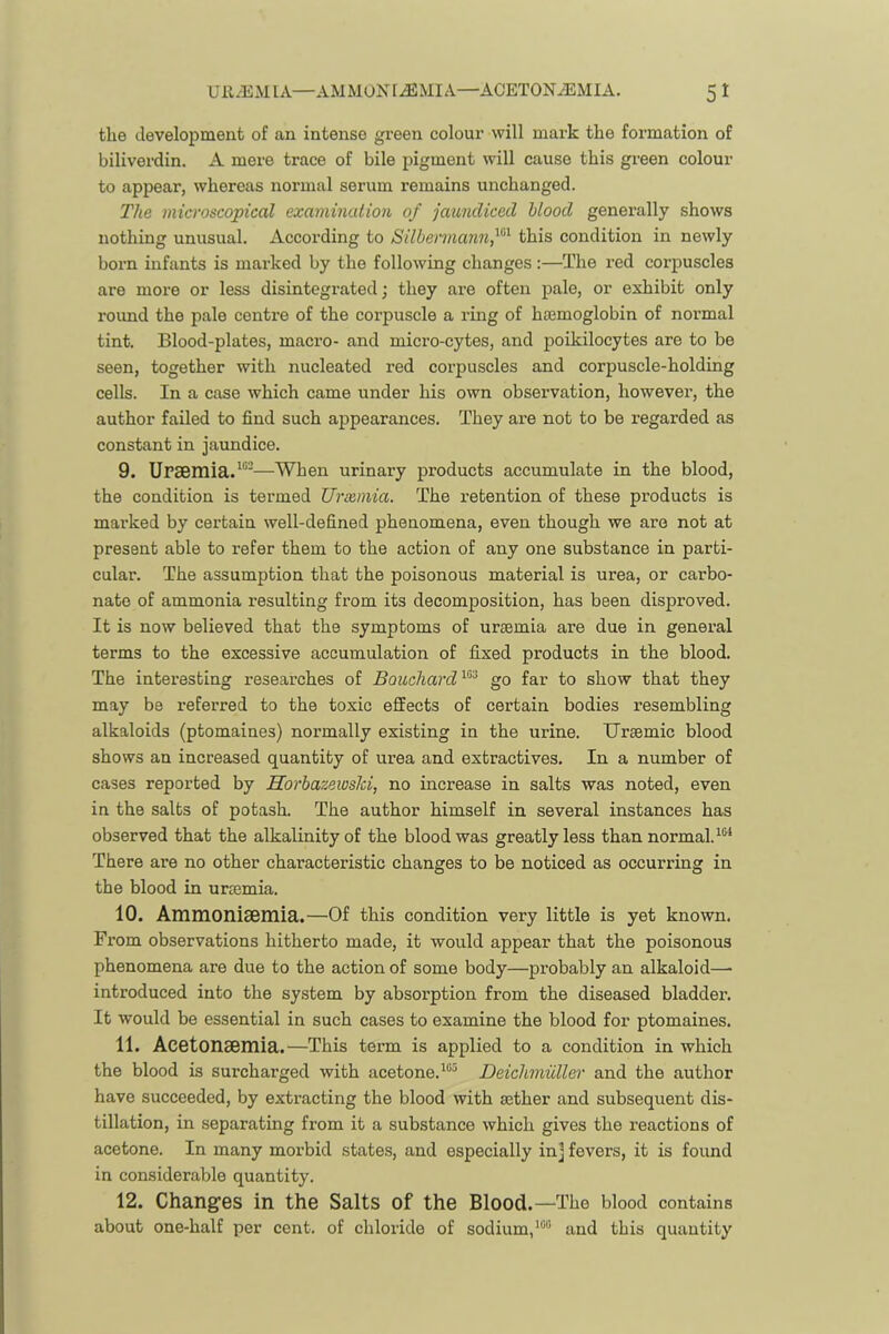 the development of an intense green colour will mark the formation of biliverdin. A mere trace of bile pigment will cause this green colour to appear, whereas normal serum remains unchanged. The microscopical examination of jaundiced blood generally shows nothing unusual. According to Silbermann,^'^'^ this condition in newly born infants is marked by the following changes:—The red corpuscles are more or less disintegrated; they are often pale, or exhibit only roimd the pale centre of the corpuscle a ring of hajmoglobin of normal tint. Blood-plates, macro- and micro-cytes, and jioikilocytes are to be seen, together with nucleated red coi'puscles and corpuscle-holding cells. In a case which came under his own obsei’vation, however, the author failed to find such appearances. They are not to be regarded as constant in jaundice. 9. UPSBmia.^'''—When urinary products accumulate in the blood, the condition is termed Ursemia. The retention of these products is marked by certain well-defined phenomena, even though we are not at present able to refer them to the action of any one substance in parti- cular. The assumption that the poisonous material is urea, or carbo- nate of ammonia resulting from its decomposition, has been disproved. It is now believed that the symptoms of uraemia are due in general terms to the excessive accumulation of fixed products in the blood. The interesting researches of Bouchard go far to show that they may be referred to the toxic effects of certain bodies resembling alkaloids (ptomaines) noi’mally existing in the urine. Uraemic blood shows an increased quantity of urea and extractives. In a number of cases reported by Horbazeiosld, no increase in salts was noted, even in the salts of potash. The author himself in several instances has observed that the alkalinity of the blood was greatly less than normal. There are no other characteristic changes to be noticed as occurring in the blood in urtemia. 10. AmmoniSBmia.—Of this condition very little is yet known. Fi*om observations hitherto made, it would appear that the poisonous phenomena are due to the action of some body—probably an alkaloid— introduced into the system by absorption from the diseased bladder. It would be essential in such cases to examine the blood for ptomaines. 11. AcetonaBinia.—This term is applied to a condition in which the blood is surcharged with acetone.^““ Deichmuller and the author have succeeded, by extracting the blood with mther and subsequent dis- tillation, in separating from it a substance which gives the reactions of acetone. In many morbid states, and especially inj fevers, it is found in considerable quantity. 12. Changfes in the Salts of the Blood.—The blood contains about one-half per cent, of chloride of sodium,and this quantity