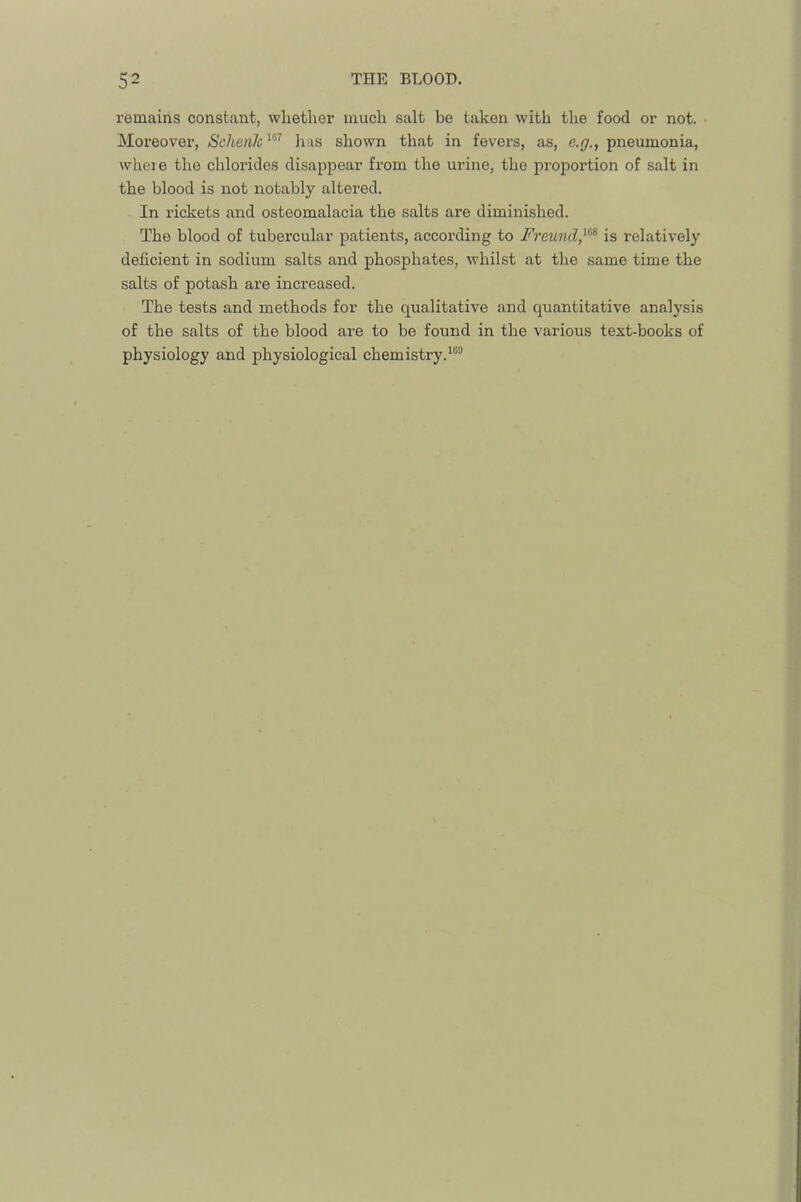 remains constant, whether much salt be taken with the food or not. Moreover, ScJienk^''’’ has shown that in fevers, as, e.g., pneumonia, whei e the chlorides disappear from the urine, the proportion of salt in the blood is not notably altered. In rickets and osteomalacia the salts are diminished. The blood of tubercular patients, according to Freund,is relatively deficient in sodium salts and phosphates, whilst at the same time the salts of potash are increased. The tests and methods for the qualitative and quantitative analysis of the salts of the blood are to be found in the various text-books of physiology and physiological chemistry.^®®