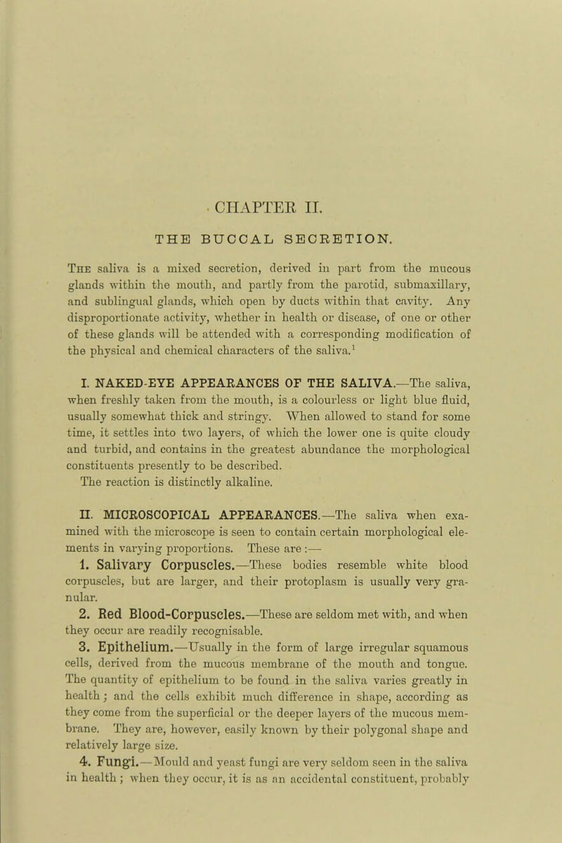 . CHAPTEE II. THE BUCCAL SECRETION. The saliva is a mixed secretion, derived in part from the mucous glands within the mouth, and partly from the parotid, submaxillary, and sublingual glands, which open by ducts within that cavity. Any disproportionate activity, whether in health or disease, of one or other of these glands will be attended with a corresponding modification of the physical and chemical characters of the saliva.^ I. NAKED-EYE APPEARANCES OF THE SALIVA.—The saliva, when freshly taken from the mouth, is a colourless or light blue fluid, usually somewhat thick and stringy. When allowed to stand for some time, it settles into two layers, of which the lower one is quite cloudy and turbid, and contains in the greatest abundance the morphological constituents presently to be described. The reaction is distinctly alkaline. II. MICROSCOPICAL APPEARANCES.—The saliva when exa- mined with the microscope is seen to contain certain morphological ele- ments in vai-ying proportions. These are :— 1. Salivary Corpuscles.—These bodies resemble white blood corpuscles, but are larger, and their protoplasm is usually very gra- nular. 2. Red Blood-Corpuscles.—These are seldom met with, and when they occur are readily recognisable. 3. Epithelium.—Usually in the form of large irregular squamous cells, derived from the mucous membrane of the mouth and tongue. The quantity of epithelium to be found in the saliva varies greatly in health; and the cells exhibit much difference in shape, according as they come from the superficial or the deeper layers of the mucous mem- brane. They are, however, easily known by their polygonal shape and relatively large size. 4. Fungi.—Mould and yeast fungi are very seldom seen in the saliva in health ; when they occur, it is as an accidental constituent, probably