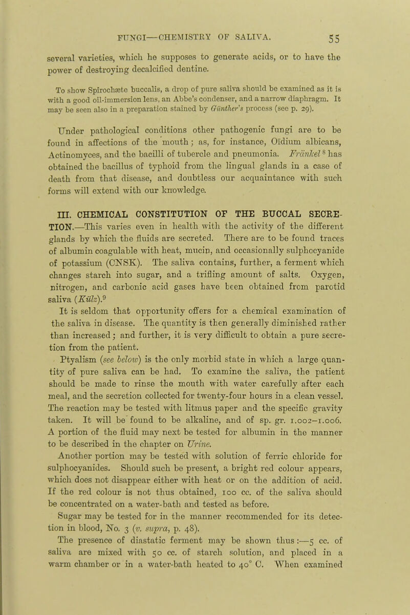 several varieties, which he supposes to generate acids, or to have the power of destroying decalcified dentine. To show Spirochajtc buccalis, a drop of pure saliva should be examined as it is with a good oil-immersion lens, an Abbe’s condenser, and a narrow diaphragm. It may be seen also in a preparation stained by Gunther's process (see p. 29). Under pathological conditions other pathogenic fungi are to be found in affections of the morrth; as, for instance, Oidium albicans, Actinomyces, and the bacilli of tubercle and pneumonia. Friinliel ® has obtained the bacillus of typhoid from the lingual glands in a case of death from that disease, and doubtless our acquaintance with such forms will extend with our knowledge. ni. CHEMICAL CONSTITUTION OF THE BUCCAL SECRE- TION.—This varies even in health with the activity of the different glands by which the fluids are secreted. There are to be found traces of albumin coagulable with heat, mucin, and occasionally sulphocyanide of potassium (CNSK). The saliva contains, further, a ferment which changes starch into sugar, and a trifling amount of salts. Oxygen, nitrogen, and carbonic acid gases have been obtained from parotid saliva (Kulz).^ It is seldom that opportunity offers for a chemical examination of the saliva in disease. The quantity is then generally dimini.shed rather than increased j and further, it is very cliflBcult to obtain a pure secre- tion from the patient. Ptyalism (see beloiv) is the only morbid state in which a large quan- tity of pure saliva can be had. To examine the saliva, the patient should be made to rinse the mouth with water carefully after each meal, and the secretion collected for twenty-four hours in a clean vessel. The reaction may be tested with litmus paper and the speciflc gravity taken. It will be found to be alkaline, and of sp. gr. 1.002—1.006. A portion of the fluid may next be tested for albumin in the manner to be described in the chapter on Urine. Another portion may be tested with solution of ferric chloride for sulphocyanides. Should such be present, a bright red colour appears, which does not disappear either with heat or on the addition of acid. If the red colour is not thus obtained, 100 cc. of the saliva should be concentrated on a water-bath and tested as before. Sugar may be tested for in the manner recommended for its detec- tion in blood. No. 3 (v. sup'a, p. 48). The presence of diastatic ferment may be shown thus:—5 cc. of saliva are mixed with 50 cc. of starch solution, and placed in a warm chamber or in a water-bath heated to 40° 0. When examined