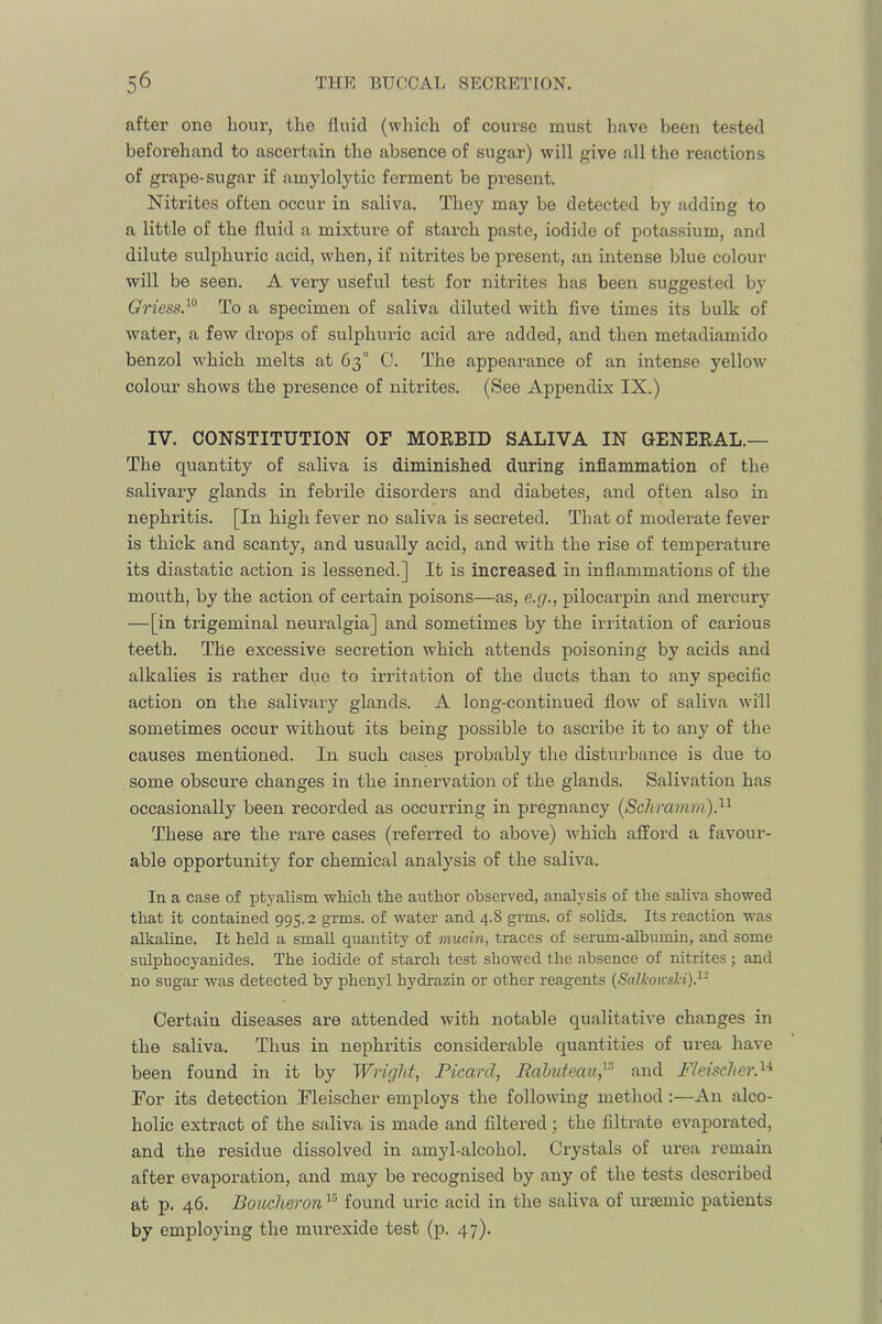 after one hour, the fluid (which of course must have been tested beforehand to ascertain the absence of sugar) will give all the reactions of grape-sugar if amylolytic ferment be present. Nitrites often occur in saliva. They may be detected by adding to a little of the fluid a mixture of starch paste, iodide of potassium, and dilute sulphuric acid, when, if nitrites be present, an intense blue colour will be seen. A very useful test for nitrites has been suggested by (?ness.“ To a specimen of saliva diluted with five times its bulk of water, a few drops of sulphuric acid are added, and then metadiamido benzol which melts at 63° C. The appearance of an intense yellow colour shows the presence of nitrites. (See Appendix IX.) IV. CONSTITUTION OF MORBID SALIVA IN GENERAL.— The quantity of saliva is diminished during inflammation of the salivai’y glands in febrile disorders and diabetes, and often also in nephritis. [In high fever no saliva is secreted. That of moderate fever is thick and scanty, and usually acid, and with the rise of temperature its diastatic action is lessened.] It is increased in inflammations of the mouth, by the action of certain poisons—as, e.g., pilocarpin and mercury —[in trigeminal neuralgia] and sometimes by the irritation of carious teeth. The excessive secretion which attends poisoning by acids and alkalies is rather due to irritation of the ducts than to any specific action on the salivary glands. A long-continued flow of saliva will sometimes occur without its being possible to ascribe it to any of the causes mentioned. In such cases probably the disturbance is due to some obscure changes in the innervation of the glands. Salivation has occasionally been recorded as occurring in pregnancy [Schramm)}^ These are the rare cases (referred to above) which afford a favour- able opportunity for chemical analysis of the saliva. In a case of ptyalism which the author observed, analysis of the saliva showed that it contained 995.2 grms. of water and 4.8 grms. of solids. Its reaction was alkaline. It held a small quantity of mucin, traces of serum-albumin, and some sulphocyanides. The iodide of starch test showed the absence of nitrites; and no sugar was detected by phenyl hydrazin or other reagents (SalkoicsJd).^- Certaiu diseases are attended with notable qualitative changes in the saliva. Thus in nephritis considerable quantities of urea have been found in it by Wright, Picard, Rahuteau,^^ and FleischerP For its detection Fleischer employs the following method:—An alco- holic extract of the saliva is made and filtered ; the filtrate evaporated, and the residue dissolved in amyl-alcohol. Ci’ystals of urea remain after evaporation, and may be recognised by any of the tests described at p. 46. Bomheron found uric acid in the saliva of ursemic patients by employing the mui-exide test (p. 47).