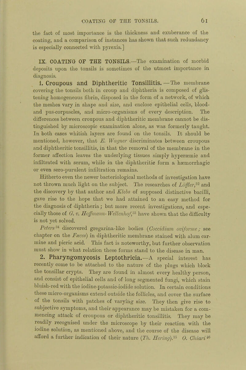 the fact of mo.st importance is the thickness and exuberance of the coating, and a comparison of instances has shown that such I’edundancy is especially connected with pyrexia.] IX. COATING OF THE TONSILS.—The examination of morbid deposits upon the tonsils is sometimes of the utmost importance in diagnosis. 1. Croupous and Diphtheritic Tonsillitis.—The membrane covering the tonsils both in croup and diphtheria is composed of glis- tening homogeneous fibrin, disposed in the form of a network, of which the meshes vary in shape and size, and enclose epithelial cells, blood- and pus-corpuscles, and micro-organisms of every description. The differences between croupous and diphtheritic membrane cannot be dis- tinguished by microscopic examination alone, as was formerly taught. In both cases whitish layers are found on the tonsils. It should be mentioned, however, that E. Wagner discriminates between croupous and diphtheritic tonsillitis, in that the removal of the membrane in the former affection leaves the underlying tissues simply hypersemic and infiltrated with serum, while in the diphtheritic form a haemorrhagic or even sero-purulent infiltration remains. Hitherto even the newer bacteriological methods of investigation have not thrown much light on the subject. The researches of Luffler,^'^ and the discovery by that author and Klebs of supposed distinctive bacilli, gave rise to the hope that we had attained to an easy method for the diagnosis of diphtheria; but more recent investigations, and espe- cially those of G. V. Hoffmann- Wellenliof^^ have shown that the difliculty is not yet solved. Petei's'^^ discovered gregarina-like bodies {Cocciclium oviforme; see chapter on the Fseces) in diphtheritic membrane stained with alum car- mine and picric acid. This fact is noteworthy, but further observation must show in what relation these forms stand to the disease in man. 2. Phapyng’omycosis Lsplothricia.—A special intei’est has recently come to be attached to the nature of the plugs which block the tonsillar crypts. They are found in almost every healthy person, and consist of epithelial cells and of long segmented fungi, which stain bluish-red with the iodine-potassic-iodide solution. In certain conditions these micro-organisms extend outside the follicles, and cover the surface of the tonsils with patches of varying size. They then give rise to subjective symptoms, and their appearance may be mistaken for a com- mencing attack of croupous or diphtheritic tonsillitis. They may be readily recognised under the microscope by their reaction with the iodine solution, as mentioned above, and the course of the disease will afford a further indication of their nature {Th, Ilering'),^^ 0. Chiari