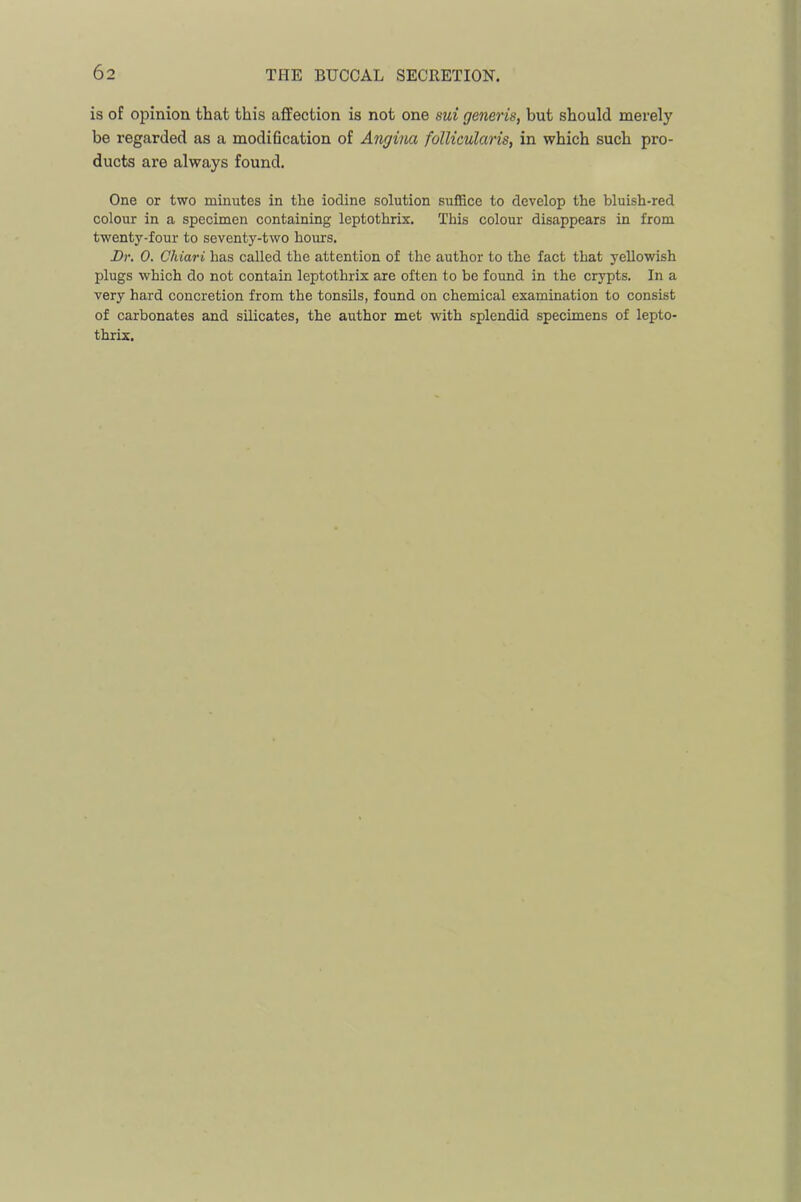 is of opinion that this affection is not one sui generis, but should merely be regarded as a modihcation of Angina follicularis, in which such pro- ducts are always found. One or two minutes in the iodine solution suffice to develop the bluish-red colour in a specimen containing leptothrix. This colour disappears in from twenty-four to seventy-two hours. Br. 0. Chiari has called the attention of the author to the fact that yellowish plugs which do not contain leptothrix are often to be found in the crypts. In a very hard concretion from the tonsils, found on chemical examination to consist of carbonates and silicates, the author met with splendid specimens of lepto- thrix.