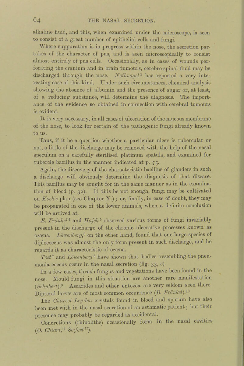 alkaline fluid, and this, when examined under the mici’oscope, is seen to consist of a great number of epithelial cells and fungi. Where suppm-ation is in progress within the nose, the secretion par- takes of the character of pus, and is seen microscopically to consist almost entirely of pus cells. Occasionally, as in cases of wounds per- forating the cranium and in brain tumours, cerebro-spinal fluid may be discharged through the nose. Notlinagel^ has reported a very inte- resting case of this kind. Under such circumstances, chemical analysis showing the absence of albumin and the presence of sugar or, at least, of a reducing substance, will determine the diagnosis. The import- ance of the evidence so obtained in connection with cerebral tumours is evident. It is very necessary, in all cases of ulceration of the mucous membrane of the nose, to look for certain of the pathogenic fungi already known to us. Thus, if it be a question whether a particular ulcer is tubercular or not, a little of the discharge may be removed with the help of the nasal speculum on a carefully sterilised platinum spatula, and examined for tubercle bacillus in the manner indicated at p. 75. Again, the discovery of the characteristic bacillus of glanders in such a discharge will obviously determine the diagnosis of that disease. This bacillus may be sought for in the same manner as in the examina- tion of blood (p. 32). If this be not enough, fungi may be cultivated on Koch's plan (see Chapter X.); or, finally, in case of doubt, they may be propagated in one of the lower animals, when a definite conclusion will be arrived at. E. Friinkel^ and Hajeh^ observed various forms of fungi invariably present in the discharge of the chronic ulcerative processes known as ozsena. Lbwenherg,^ on the other hand, found that one large species of diplococcus was almost the only form present in such discharge, and he regards it as characteristic of ozsena. I'ost and Luioenlerg ® have shown that bodies resembling the pneu- monia coccus occur in the nasal secretion (fi g- 33> t-')- In a few cases, thrush fungus and vegetations have been found in the nose. Mould fungi in this situation are another rare manifestation [Sclnibert).'^ Ascarides and other entozoa are very seldom seen there. Dipteral larvse are of most common occurrence {B. Fninhel).^^ The Charcot-Leg den crystals found in blood and sputum have also been met with in the nasal secretion of an asthmatic patient; but their presence may probably be regarded as accidental. Concretions (rbinoliths) occasionally form in the nasal cavities (p. CkiariP Seiferi